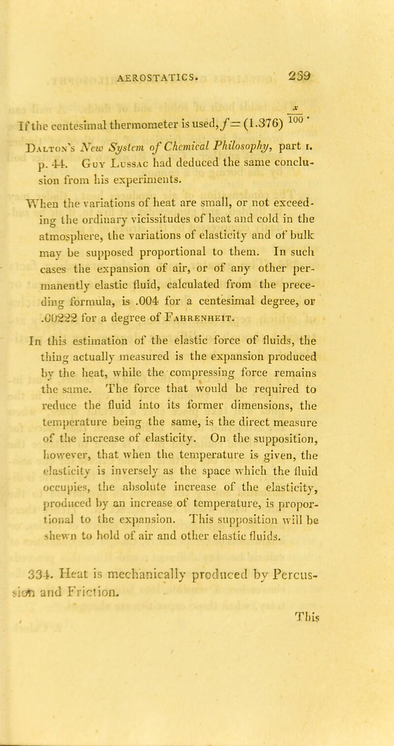 259 x If the centesimal thermometer is used,/rr (1.376) 100 ' Dalton's Neiv System of Chemical Philosophy, part I. p. 44. Guy Lussac had deduced the same conclu- sion from his experiments. When the variations of heat are small, or not exceed- ino- the ordinary vicissitudes of heat and cold in the atmosphere, the variations of elasticity and of bulk may be supposed proportional to them. In such cases the expansion of air, or of any other per- manently elastic fluid, calculated from the prece- ding formula, is .004 for a centesimal degree, or .01)222 for a degree of Fahrenheit. In this estimation of the elastic force of fluids, the thing actually measured is the expansion produced by the heat, while the compressing force remains the same. The force that would be required to reduce the fluid into its former dimensions, the temperature being the same, is the direct measure of the increase of elasticity. On the supposition, however, that when the temperature is given, the elasticity is inversely as the space which the fluid occupies, the absolute increase of the elasticity, produced by an increase of temperature, is propor- tional to the expansion. This supposition will be shewn to hold of air and other elastic fluids. 334. Heat is mechanically produced by Percus- sion and Friction.