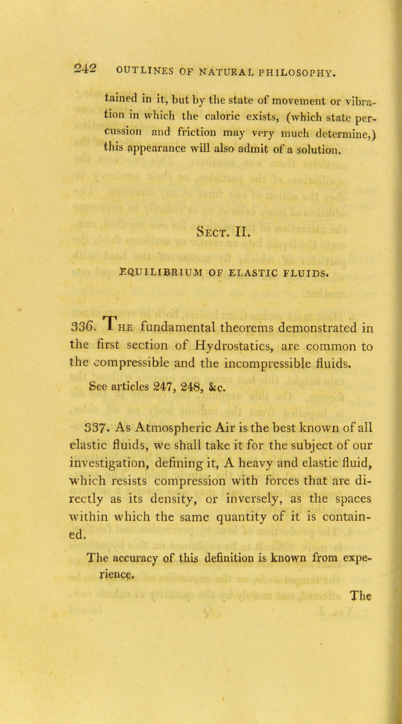 tained in it, but by the state of movement or vibra- tion in which the caloric exists, (which state per- cussion and friction may very much determine,) this appearance will also admit of a solution. Sect, II. EQUILIBRIUM OF ELASTIC FLUIDS. 336. The fundamental theorems demonstrated in the first section of Hydrostatics, are common to the compressible and the incompressible fluids. See articles 247, 248, &c. 337. As Atmospheric Air is the best known of all elastic fluids, we shall take it for the subject of our investigation, defining it, A heavy and elastic fluid, which resists compression with forces that are di- rectly as its density, or inversely, as the spaces within which the same quantity of it is contain- ed. The accuracy of this definition is known from expe- rience, The