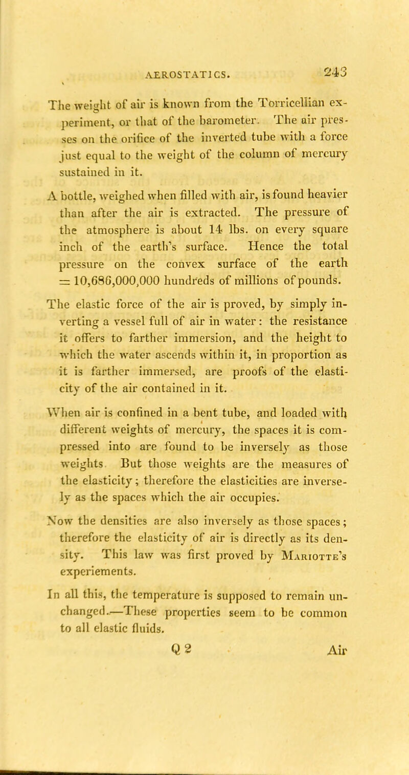 The weight of air is known from the Torricellian ex- periment, or that of the barometer. The air pres- ses on the orifice of the inverted tube with a force just equal to the weight of the column of mercury sustained in it. A bottle, weighed when filled with air, is found heavier than after the air is extracted. The pressure of the atmosphere is about 14 lbs. on every square inch of the earth's surface. Hence the total pressure on the convex surface of the earth = 10,686,000,000 hundreds of millions of pounds. The elastic force of the air is proved, by simply in- verting a vessel full of air in water: the resistance it offers to farther immersion, and the height to which the water ascends within it, in proportion as it is farther immersed, are proofs of the elasti- city of the air contained in it. When air is confined in a bent tube, and loaded with different weights of mercury, the spaces it is com- pressed into are found to be inversely as those weights But those weights are the measures of the elasticity; therefore the elasticities are inverse- ly as the spaces which the air occupies. Now the densities are also inversely as those spaces; therefore the elasticity of air is directly as its den- sity. This law was first proved by Mariotte's experiements. In all this, the temperature is supposed to remain un- changed.—These properties seem to be common to all elastic fluids. Q2 Air