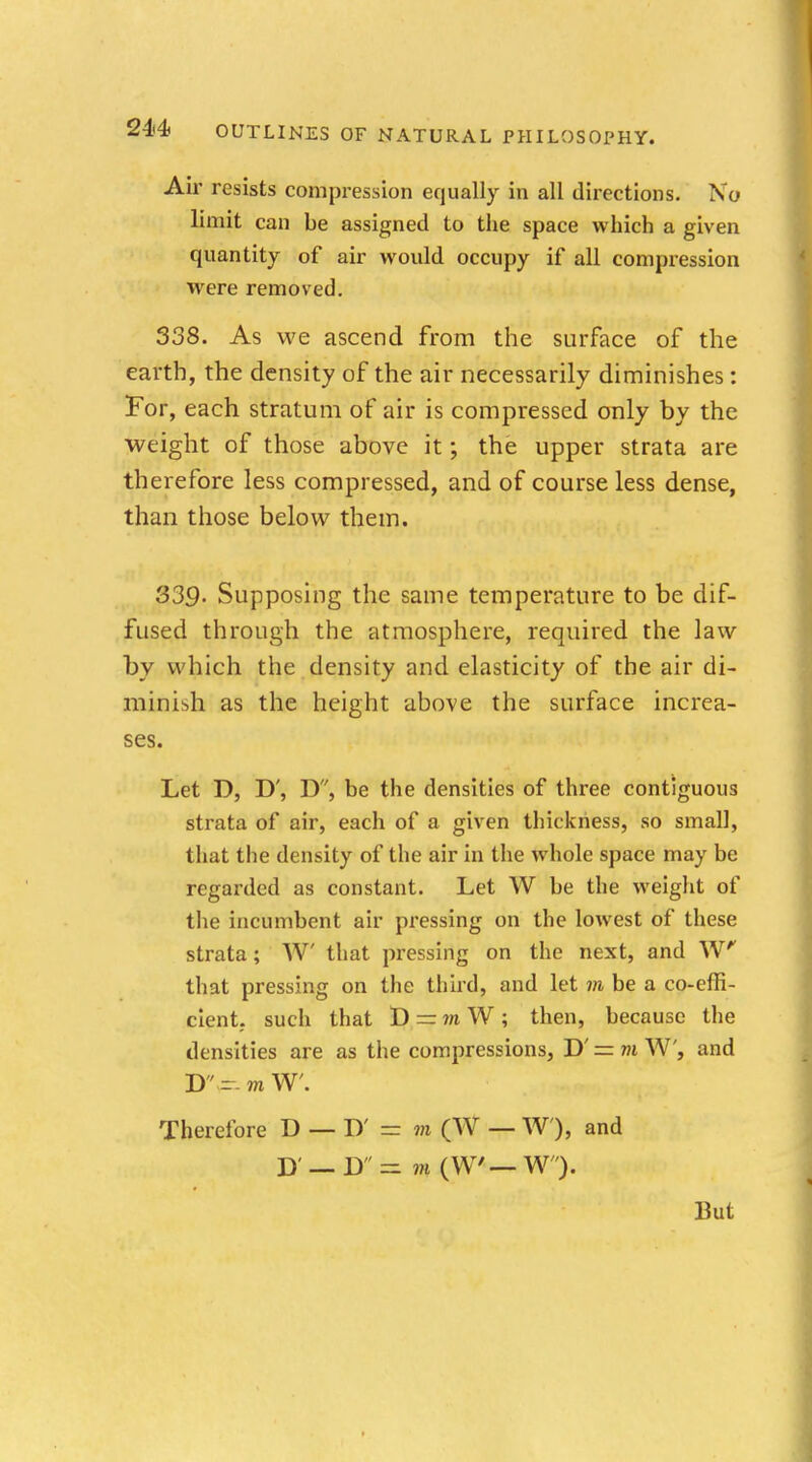 Air resists compression equally in all directions. No limit can be assigned to the space which a given quantity of air would occupy if all compression were removed. 338. As we ascend from the surface of the earth, the density of the air necessarily diminishes: For, each stratum of air is compressed only by the weight of those above it; the upper strata are therefore less compressed, and of course less dense, than those below them. 339- Supposing the same temperature to be dif- fused through the atmosphere, required the law by which the density and elasticity of the air di- minish as the height above the surface increa- ses. Let D, D', D, be the densities of three contiguous strata of air, each of a given thickness, so small, that the density of the air in the whole space may be regarded as constant. Let W be the weight of the incumbent air pressing on the lowest of these strata; W that pressing on the next, and W that pressing on the third, and let m be a co-effi- cient, such that D ~ m W ; then, because the densities are as the compressions, D' = m W, and D - m W. Therefore D — D' = m (W — W), and J) —B - m (WW W). But