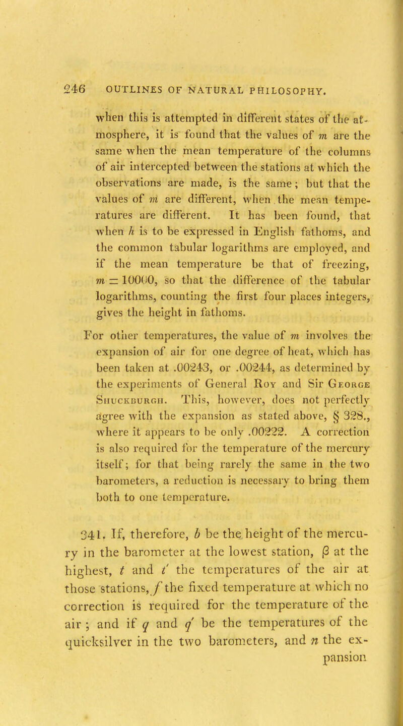 when this is attempted in different states of the at- mosphere, it is found that the values of m are the same when the mean temperature of the columns of air intercepted between the stations at which the observations are made, is the same; but that the values of m are different, when the mean tempe- ratures are different. It has been found, that when h is to be expressed in English fathoms, and the common tabular logarithms are employed, and if the mean temperature be that of freezing, m — 10000, so that the difference of the tabular logarithms, counting the first four places integers, gives the height in fathoms. For other temperatures, the value of m involves the expansion of air for one degree of heat, which has been taken at .00243, or .00244, as determined by the experiments of General Roy and Sir George Shuckdurgh. This, however, does not perfectly agree with the expansion as stated above, § 328., where it appears to be only .00222. A correction is also required for the temperature of the mercury itself; for that being rarely the same in the two barometers, a reduction is necessary to bring them both to one temperature. 341. If, therefore, b be the height of the mercu- ry in the barometer at the lowest station, |3 at the highest, t and t' the temperatures of the air at those stations, f the fixed temperature at which no correction is required for the temperature of the air ; and if q and q be the temperatures of the quicksilver in the two barometers, and n the ex- pansion