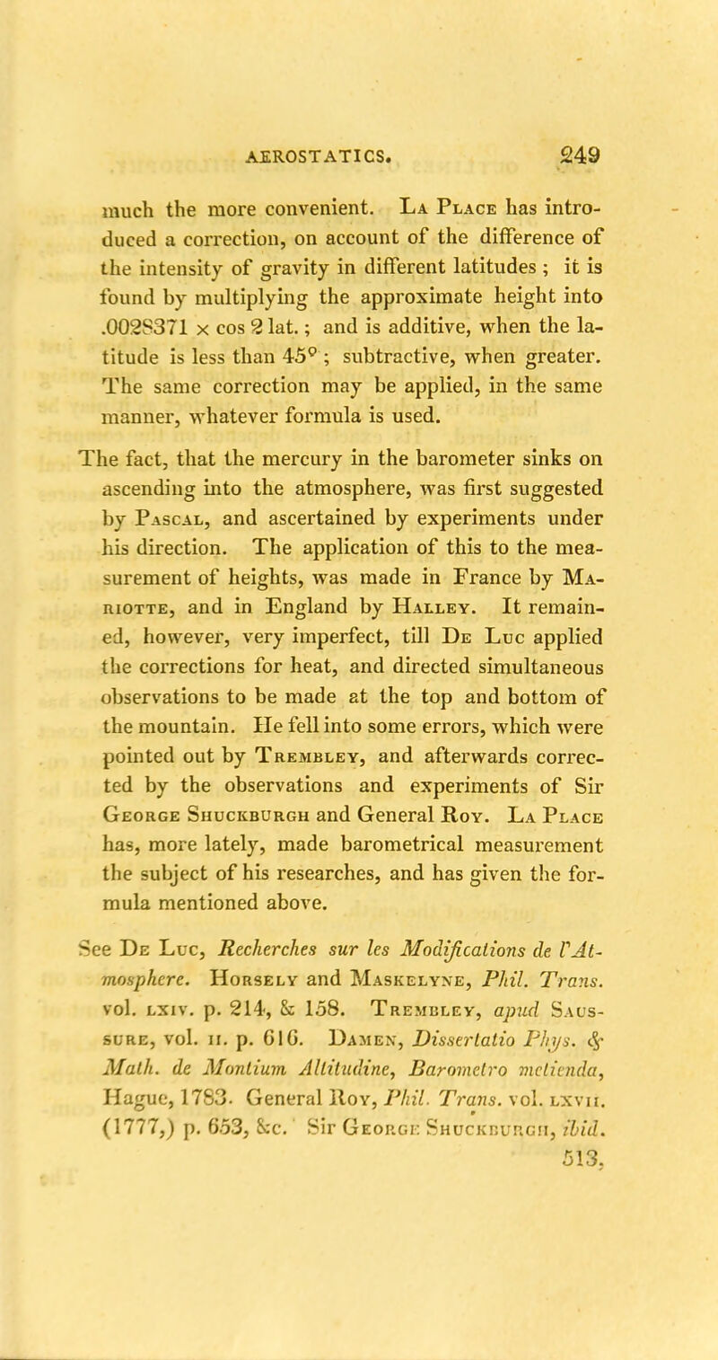 much the more convenient. La Place has intro- duced a correction, on account of the difference of the intensity of gravity in different latitudes ; it is found by multiplying the approximate height into .0028371 x cos 2 lat,; and is additive, when the la- titude is less than 45° ; subtractive, when greater. The same correction may be applied, in the same manner, whatever formula is used. The fact, that the mercury in the barometer sinks on ascending into the atmosphere, was first suggested by Pascal, and ascertained by experiments under his direction. The application of this to the mea- surement of heights, was made in France by Ma- riotte, and in England by Halley. It remain- ed, however, very imperfect, till De Luc applied the corrections for heat, and directed simultaneous observations to be made at the top and bottom of the mountain. lie fell into some errors, which were pointed out by Trembley, and afterwards correc- ted by the observations and experiments of Sir George Shuckburgh and General Roy. La Place has, more lately, made barometrical measurement the subject of his researches, and has given the for- mula mentioned above. See De Luc, Recherches sur les Modifications de VAt- mosphere. Horsely and Maskelyne, Phil. Trans. vol. lxiv. p. 214, & 158. Trembley, apud Sals- sure, vol. n. p. GIG. Damen, Disserlatio Flnjs. Math, de Monlium Allitudine, Barometro mclienda, Hague, 17S3. General Hoy, Phil. Trans, vol. lxvii. (1777,) p. 653, See. Sir George Shuckburgh, ibid. 513,