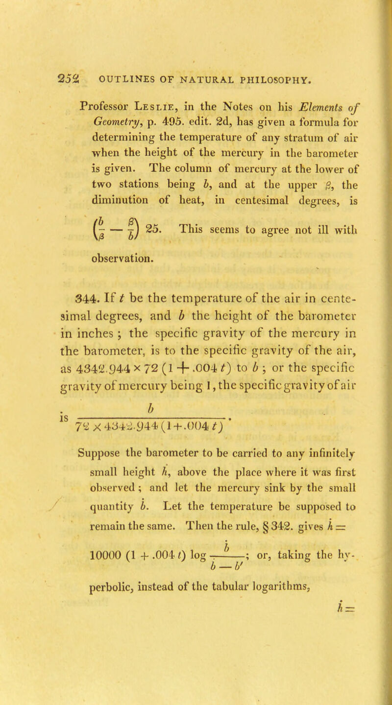 Professor Leslie, in the Notes on his Elements of Geometry, p. 495. edit. 2d, has given a formula for determining the temperature of any stratum of air when the height of the mercury in the barometer is given. The column of mercury at the lower of two stations being b, and at the upper (3, the diminution of heat, in centesimal degrees, is (/£ — f) seems to agree not witu observation. 344. If t be the temperature of the air in cente- simal degrees, and b the height of the barometer in inches ; the specific gravity of the mercury in the barometer, is to the specific gravity of the air, as 4342.944 x 72 (1 + -004 t) to b ; or the specific gravity of mercury being I, the specific gravity of air . b 1S 7^X434:^44(1+ .004 0 ' Suppose the barometer to be carried to any infinitely small height h, above the place where it was first observed ; and let the mercury sink by the small quantity b. Let the temperature be supposed to remain the same. Then the rule, § 342. gives h = 10000 (1 + .004<) log-^—; or, taking the hy. b — b' perbolic, instead of the tabular logarithms, /i-