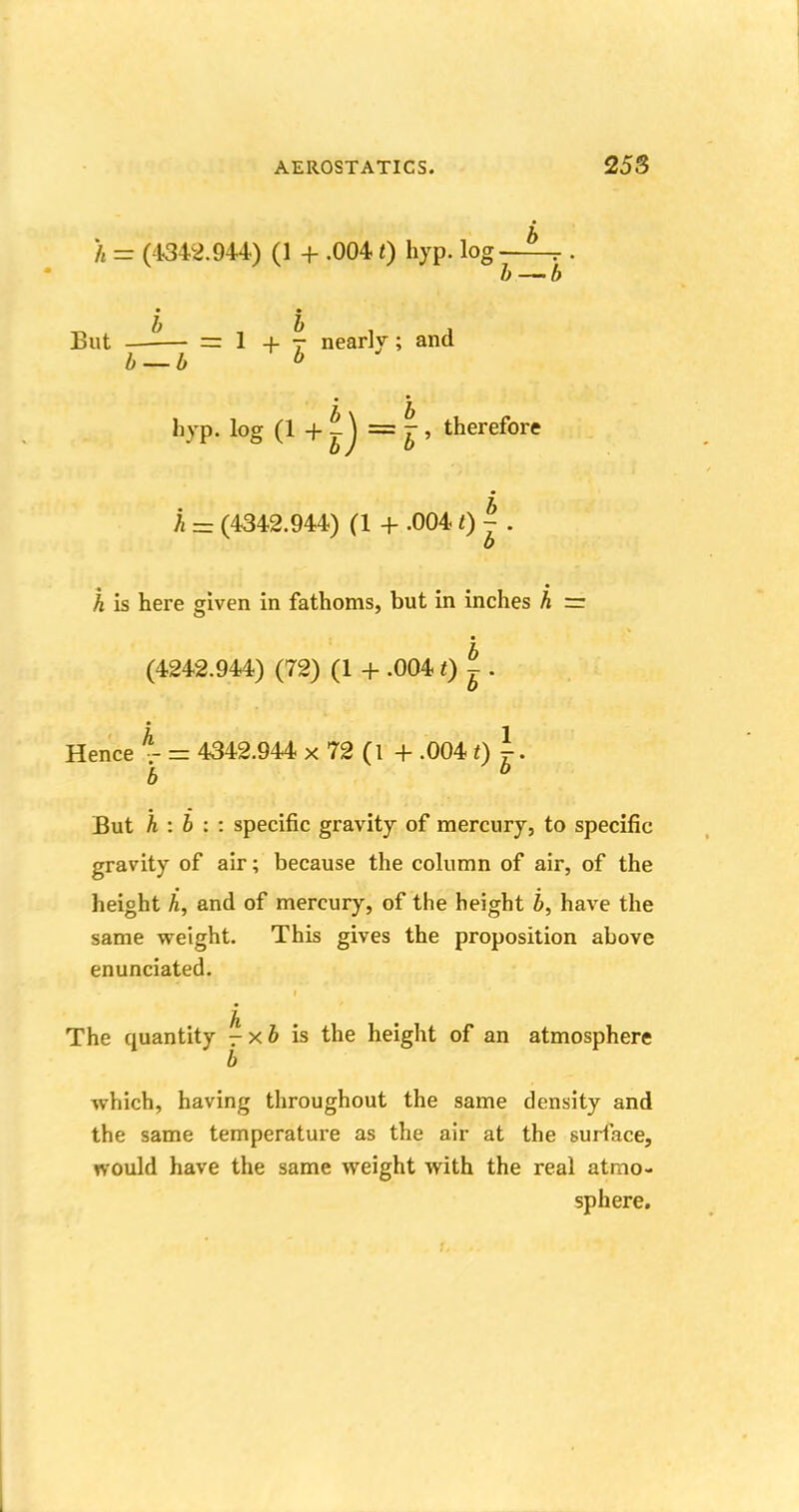 h = (4342.944) (1 + .0041) hyp. log b— b But —-— = 1+7 nearly; and b — b b it b hyp. log (1 + -J = jr, therefore A = (4342.944) (1 + .004 0 ^ h is here given in fathoms, but in inches h = (4242.944) (72) (1 + .0041) |. Hence % = 4342.944 x 72 (l + .004 t) b But h : b : : specific gravity of mercury, to specific gravity of air; because the column of air, of the height h, and of mercury, of the height b, have the same weight. This gives the proposition above enunciated. The cpaantity \ x b is the height of an atmosphere which, having throughout the same density and the same temperature as the air at the surface, tvould have the same weight with the real atmo- sphere.