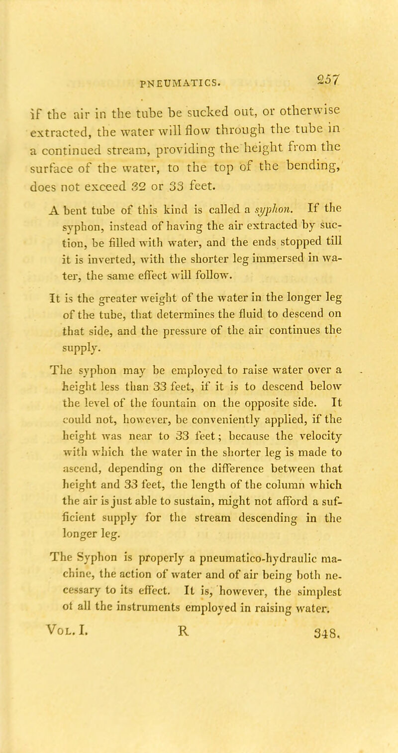 if the air in the tube be sucked out, or otherwise extracted, the water will flow through the tube in a continued stream, providing the height from the surface of the water, to the top of the bending, does not exceed 32 or 33 feet. A bent tube of this kind is called a syphon. If the syphon, instead of having the air extracted by suc- tion, be filled with water, and the ends stopped till it is inverted, with the shorter leg immersed in wa- ter, the same effect will follow. It is the greater weight of the water in the longer leg of the tube, that determines the fluid to descend on that side, and the pressure of the air continues the supply. The syphon may be employed to raise water over a height less than 33 feet, if it is to descend below the level of the fountain on the opposite side. It could not, however, be conveniently applied, if the height was near to 33 feet; because the velocity with which the water in the shorter leg is made to ascend, depending on the difference between that height and 33 feet, the length of the column which the air is just able to sustain, might not afford a suf- ficient supply for the stream descending in the longer leg. The Syphon is properly a pneumatico-hydraulic ma- chine, the action of water and of air being both ne- cessary to its effect. It is, however, the simplest ot all the instruments employed in raising water. Vol. I. R 348.