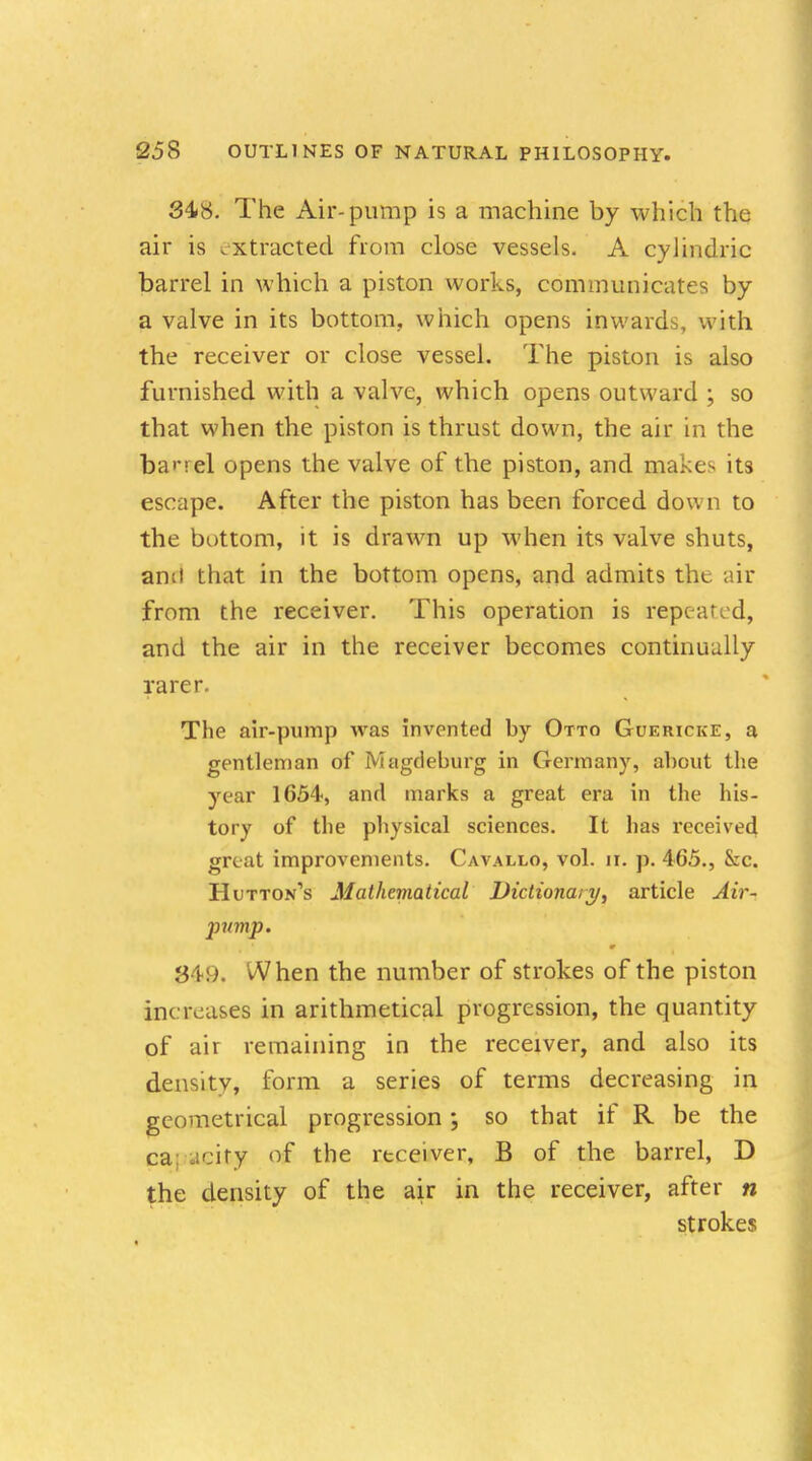 348. The Air-pump is a machine by which the air is extracted from close vessels. A cylindric barrel in which a piston works, communicates by a valve in its bottom, which opens inwards, with the receiver or close vessel. The piston is also furnished with a valve, which opens outward ; so that when the piston is thrust down, the air in the barrel opens the valve of the piston, and makes its escape. After the piston has been forced down to the bottom, it is drawn up when its valve shuts, anil that in the bottom opens, and admits the air from the receiver. This operation is repeated, and the air in the receiver becomes continually rarer The air-pump was invented by Otto Guericke, a gentleman of Magdeburg in Germany, about the year 1654, and marks a great era in the his- tory of the physical sciences. It has received great improvements. Cavallo, vol. n. p. 465., &c. Hutton^ Mathematical Dictionary, article Air- pump. 349. When the number of strokes of the piston increases in arithmetical progression, the quantity of air remaining in the receiver, and also its density, form a series of terms decreasing in geometrical progression; so that if R be the ca aeity of the receiver, B of the barrel, D the density of the air in the receiver, after n strokes