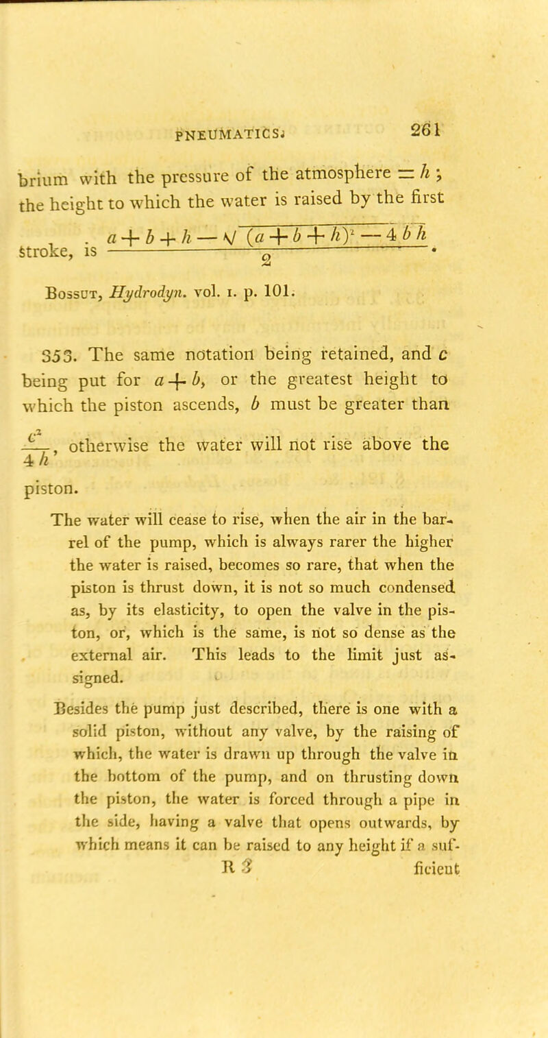 brium with the pressure of the atmosphere = h \ the height to which the water is raised by the first . g -f b 4- h — V (a + b + hy — 4 stroke, is g ? • Bossut, Hgdrodyn. vol. i. p. 101. 353. The same notation being retained, and c being put for a-{- b, or the greatest height to which the piston ascends, b must be greater than ——, otherwise the water will not rise above the 4 h piston. The water will cease to rise, when the air in the bar- rel of the pump, which is always rarer the higher the water is raised, becomes so rare, that when the piston is thrust down, it is not so much condensed as, by its elasticity, to open the valve in the pis- ton, or, which is the same, is not so dense as the external air. This leads to the limit just as- signed. I Besides the pump just described, there is one with a solid piston, without any valve, by the raising of which, the water is drawn up through the valve in the bottom of the pump, and on thrusting down the piston, the water is forced through a pipe in the side, having a valve that opens outwards, by which means it can be raised to any height if a suf- R % fieieut