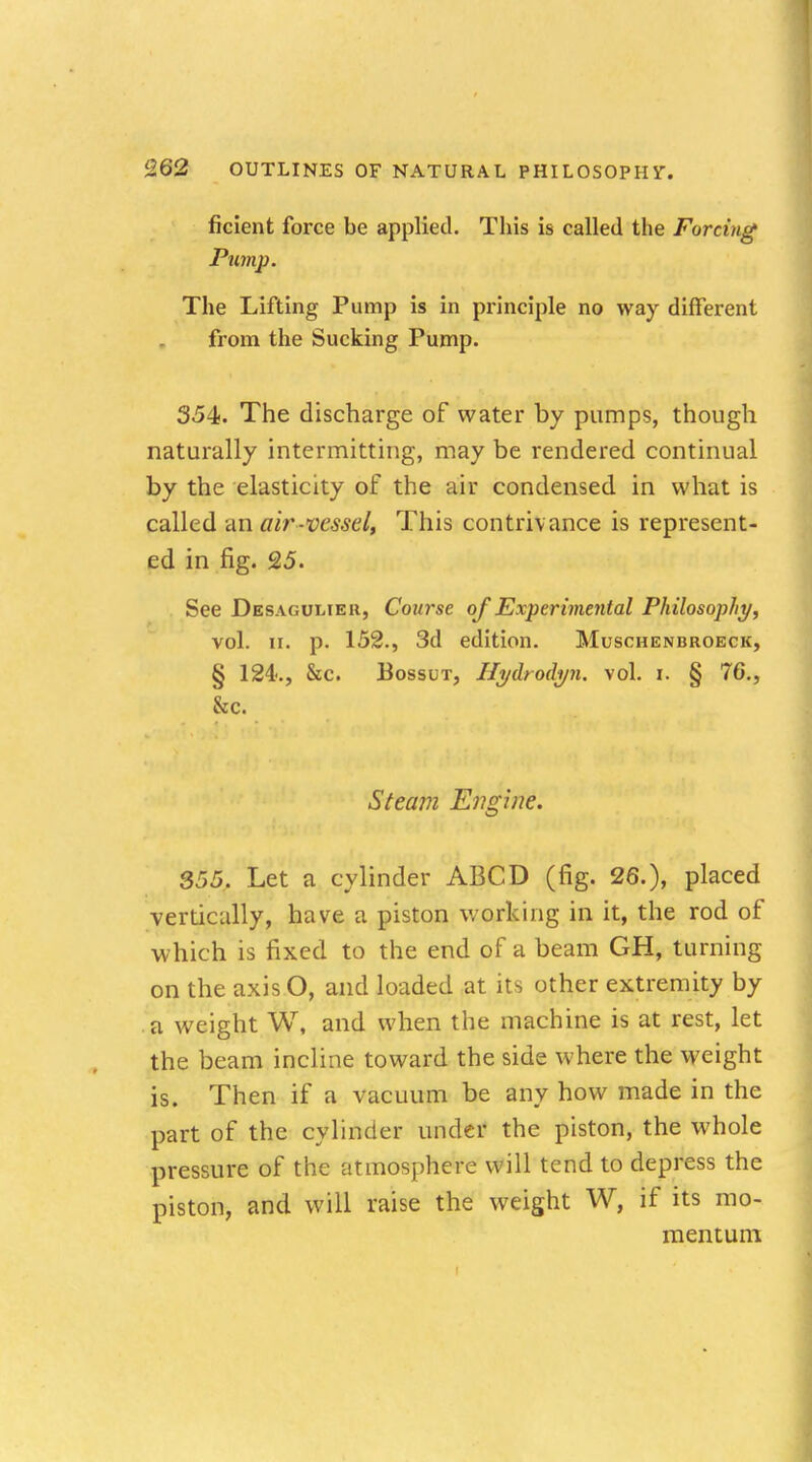 ficient force be applied. This is called the Forcing Pump. The Lifting Pump is in principle no way different from the Sucking Pump. 354. The discharge of water by pumps, though naturally intermitting, may be rendered continual by the elasticity of the air condensed in what is called an air-vessel, This contrivance is represent- ed in fig. 25. See Desaguliek, Course of Experimental Philosophy, vol. ii. p. 152., 3d edition. Muschenbroeck, § 124-., &c. Bossut, Hyiboilyn. vol. i. § 76., &c. Steam Engine. 355. Let a cylinder ABCD (fig. 26.), placed vertically, have a piston working in it, the rod of which is fixed to the end of a beam GH, turning on the axis O, and loaded at its other extremity by a weight W, and when the machine is at rest, let the beam incline toward the side where the weight is. Then if a vacuum be any how made in the part of the cylinder under the piston, the whole pressure of the atmosphere will tend to depress the piston, and will raise the weight W, if its mo- mentum