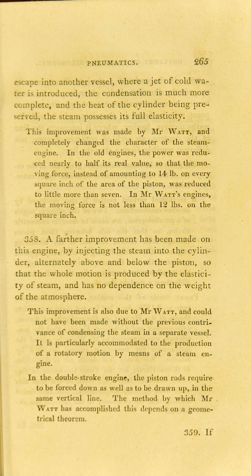 escape into another vessel, where a jet of cold wa- ter is introduced, the condensation is much more complete, and the heat of the cylinder being pre- served, the steam possesses its full elasticity. This improvement was made by Mr Watt, and completely changed the character of the steam- engine. In the old engines, the power was redu- ced nearly to half its real value, so that the mo- ving force, instead of amounting to 14 lb. on every square inch of the area of the piston, was reduced to little more than seven. In Mr Watt's engines, the moving force is not less than 12 lbs. on the square inch. 358. A farther improvement has been made on this engine, by injecting the steam into the cylin- der, alternately above and below the piston, so that the whole motion is produced by the elastici- ty of steam, and has no dependence on the weight of the atmosphere. This improvement is also due to Mr Watt, and could not have been made without the previous contri- vance of condensing the steam in a separate vessel. It is particularly accommodated to the production of a rotatory motion by means of a steam en- gine. In the double-stroke engine, the piston rods require to be forced down as well as to be drawn up, in the same vertical line. The method by which Mr Watt has accomplished this depends on a geome- trical theorem. 359. If