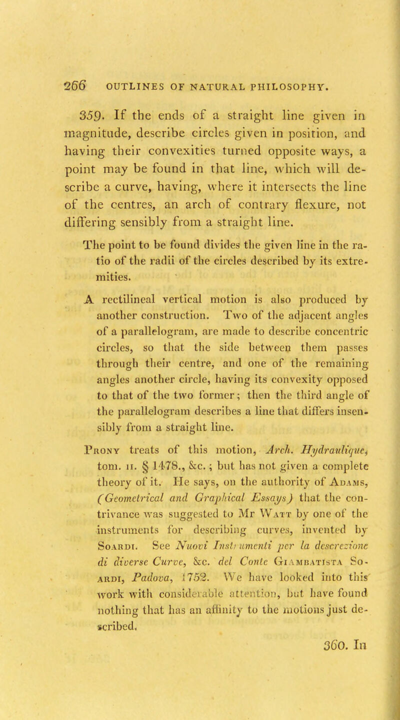 359- If the ends of a straight line given in magnitude, describe circles given in position, and having their convexities turned opposite ways, a point may be found in that line, which will de- scribe a curve, having, where it intersects the line of the centres, an arch of contrary flexure, not differing sensibly from a straight line. The point to be found divides the given line in the ra- tio of the radii of the circles described by its extre- mities. A rectilineal vertical motion is also produced by another construction. Two of the adjacent angles of a parallelogram, are made to describe concentric circles, so that the side between them passes through their centre, and one of the remaining angles another circle, having its convexity opposed to that of the two former; then the third angle of the parallelogram describes a line that differs insen- sibly from a straight line. Prony treats of this motion, Arch. Hrjdraulupte^ torn. ii. § 1478., &c.; but has not given a complete theory of it. He says, on the authority of Adams, (Geometrical and Graphical Essays) that the con- trivance was suggested to Mr Watt by one of the instruments for describing curves, invented by Soardi. See Nuovi Instrument per la dcscrczionc di diverse Curve, &c. del Conic Giambatista So- ardi, Padova, i752. We have looked into this work with considerable attention, but have found nothing that has an affinity to the motions just de- scribed.