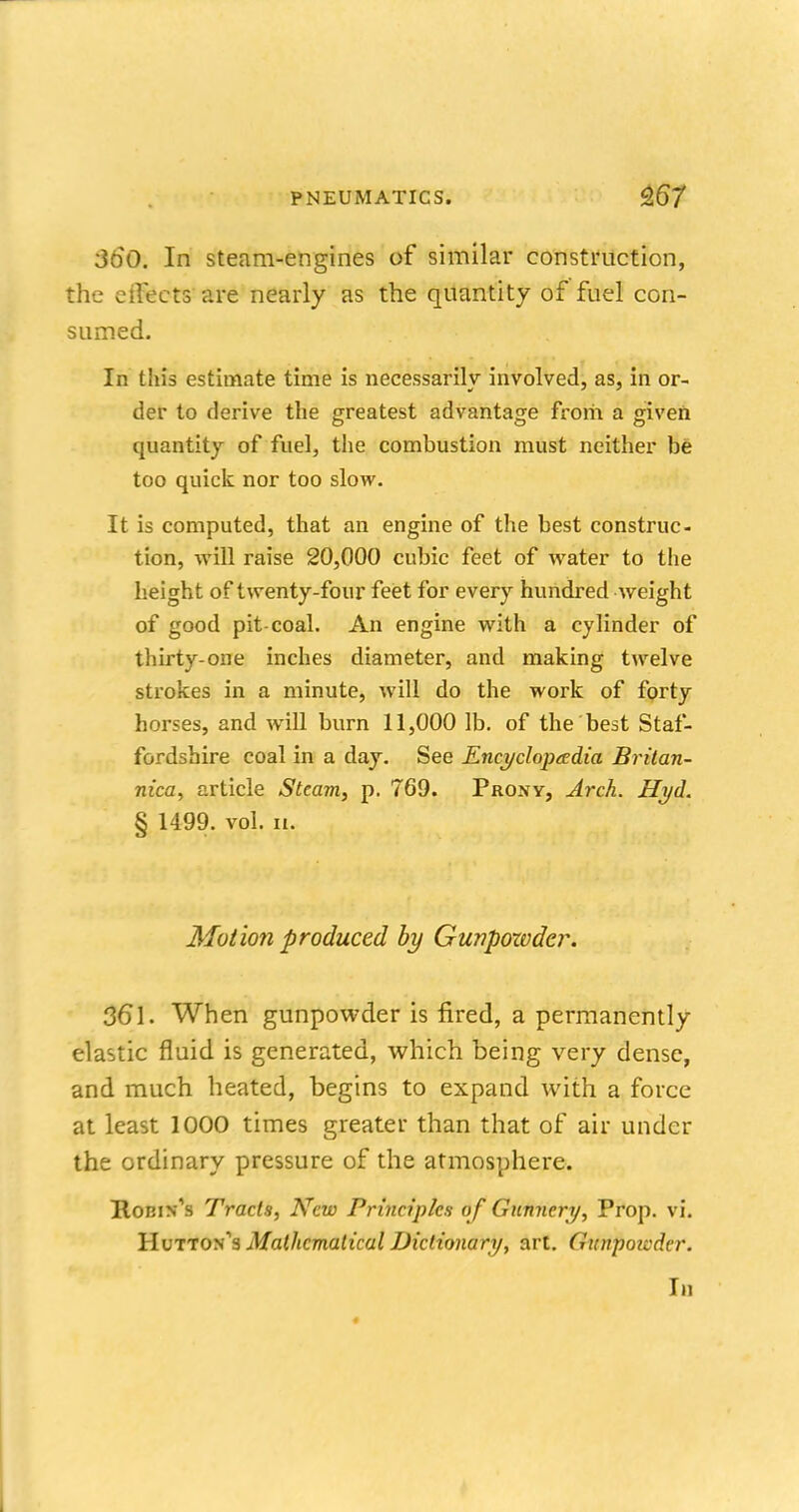 360. In steam-engines of similar construction, the effects' are nearly as the quantity of fuel con- sumed. In this estimate time is necessarily involved, as, in or- der to derive the greatest advantage from a given quantity of fuel, the combustion must neither be too quick nor too slow. It is computed, that an engine of the best construc- tion, will raise 20,000 cubic feet of water to the height of twenty-four feet for every hundred weight of good pit-coal. An engine with a cylinder of thirty-one inches diameter, and making twelve strokes in a minute, will do the work of forty horses, and will burn 11,000 lb. of the best Staf- fordshire coal in a day. See Encyclopaedia Britan- nica, article Steam, p. 769. Pro.vy, Arch. Hyd. § 1499. vol. 11. Motion produced by Gunpozvder. 361. When gunpowder is fired, a permanently elastic fluid is generated, which being very dense, and much heated, begins to expand with a force at least 1000 times greater than that of air under the ordinary pressure of the atmosphere. Robin's Tracts, New Principles of Gunnery, Prop. vi. IIutton's Mathematical Dictionary, art. Gunpoicder. In