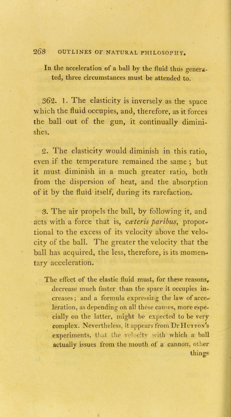 In the acceleration of a ball by the fluid thus genera- ted, three circumstances must be attended to. 362. 1. The elasticity is inversely as the space ■which the fluid occupies, and, therefore, as it forces the ball out of the gun, it continually dimini- shes. £. The elasticity would diminish in this ratio, even if the temperature remained the same ; but it must diminish in a much greater ratio, both from the dispersion of heat, and the absorption of it by the fluid itself, during its rarefaction. 3. The air propels the ball, by following it, and acts with a force that is, ceteris paribus, propor- tional to the excess of its velocity above the velo- city of the ball. The greater the velocity that the ball has acquired, the less, therefore, is its momen- tary acceleration. The effect of the elastic fluid must, for these reasons, decrease much faster than the space it occupies in- creases ; and a formula expressing the law of acce- leration, as depending oh all these causes, more espe- cially on the latter, might be expected to be very complex. Nevertheless, it appears from DrHuiTON^s experiments, (hat the velocity yvitjb which a ball actually issues from the mouth of a cannon, other things