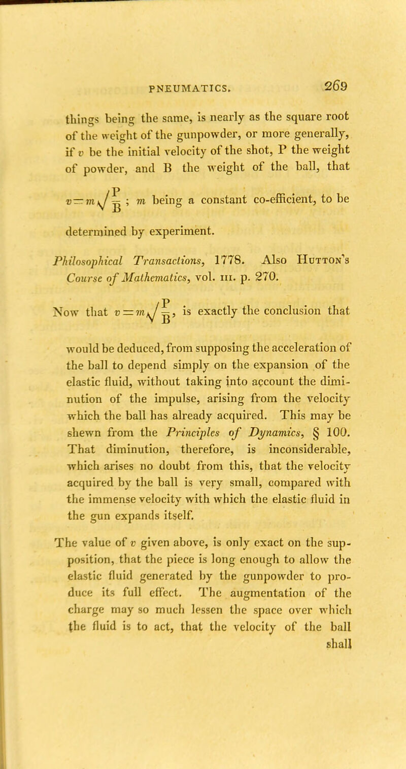 things being the same, is nearly as the square root of the weight of the gunpowder, or more generally, if v be the initial velocity of the shot, P the weight of powder, and B the weight of the ball, that v—m ^ ; 7?i being a constant co-efficient, to be determined by experiment. Philosophical Transactions, 1778. Also Hutton's Course of Mathematics, vol. in. p. 270. /P Now that v — m^J^, is exactly the conclusion that would be deduced, from supposing the acceleration of the ball to depend simply on the expansion of the elastic fluid, without taking into account the dimi- nution of the impulse, arising from the velocity which the ball has already acquired. This may be shewn from the Principles of Dynamics, § 100. That diminution, therefore, is inconsiderable, which arises no doubt from this, that the velocitv acquired by the ball is very small, compared with the immense velocity with which the elastic fluid in the gun expands itself. The value of v given above, is only exact on the sup- position, that the piece is long enough to allow the elastic fluid generated by the gunpowder to pro- duce its full effect. The augmentation of the charge may so much lessen the space over which (he fluid is to act, that the velocity of the ball shall