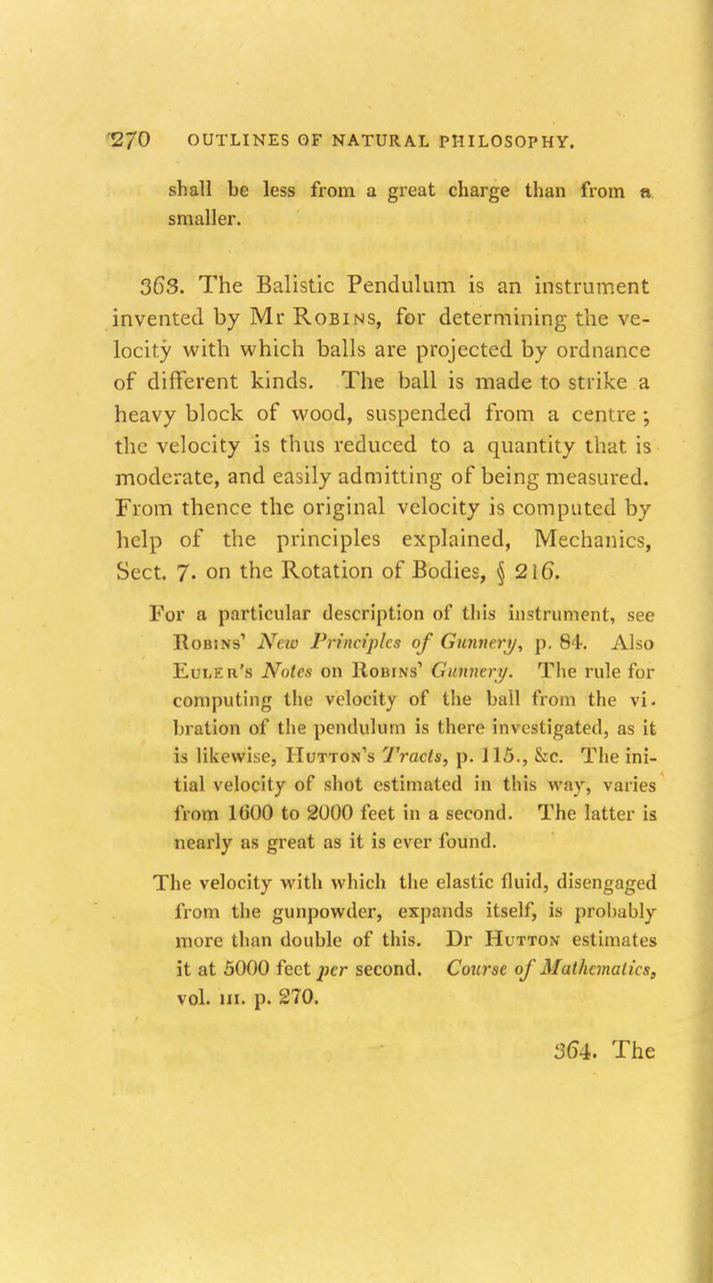 shall be less from a great charge than from a. smaller. 363. The Balistic Pendulum is an instrument invented by Mr Robins, for determining the ve- locity with which balls are projected by ordnance of different kinds. The ball is made to strike a heavy block of wood, suspended from a centre ; the velocity is thus reduced to a quantity that is moderate, and easily admitting of being measured. From thence the original velocity is computed by help of the principles explained, Mechanics, Sect. 7. on the Rotation of Bodies, § 216. For a particular description of this instrument, see Robins1 New Principles of Gunnery, p. 84. Also Euler's Notes on Robins1 Gunnery. The rule for computing the velocity of the ball from the vi. bration of the pendulum is there investigated, as it is likewise, Hutton's Tracts, p. il5., &c. The ini- tial velocity of shot estimated in this way, varies from 1600 to 2000 feet in a second. The latter is nearly as great as it is ever found. The velocity with which the elastic fluid, disengaged from the gunpowder, expands itself, is prohably more than double of this. Dr Hutton estimates it at 5000 feet per second. Course of Mathematics, vol. in. p. 270.