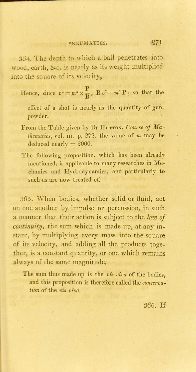 3d4. The depth to which a ball penetrates into wood, earth, £sc. is nearly as its weight multiplied into the square of its velocity, p Hence, since r = m:XTr, Bv2 = nfP; so that the a effect of a shot is nearly as the quantity of gun- powder. From the Tahle given hy Dr Hutton, Course of Ma- thematics, vol. m. p. 272. the value of m may he deduced nearly — 2000. The following proposition, which has been already mentioned, is applicable to many researches in Me- chanics and Hydrodynamics, and particularly to such as are now treated of. 365. When bodies, whether solid or fluid, act on one another by impulse or percussion, in such a manner that their action is subject to the law of continuity, the sum which is made up, at any in- stant, by multiplying every mass into the square of its velocity, and adding all the products toge- ther, is a constant quantity, or one which remains always of the same magnitude. The sum thus made up is the vis viva of the bodies, and this proposition is therefore called the conserva- tion of the vis viva.