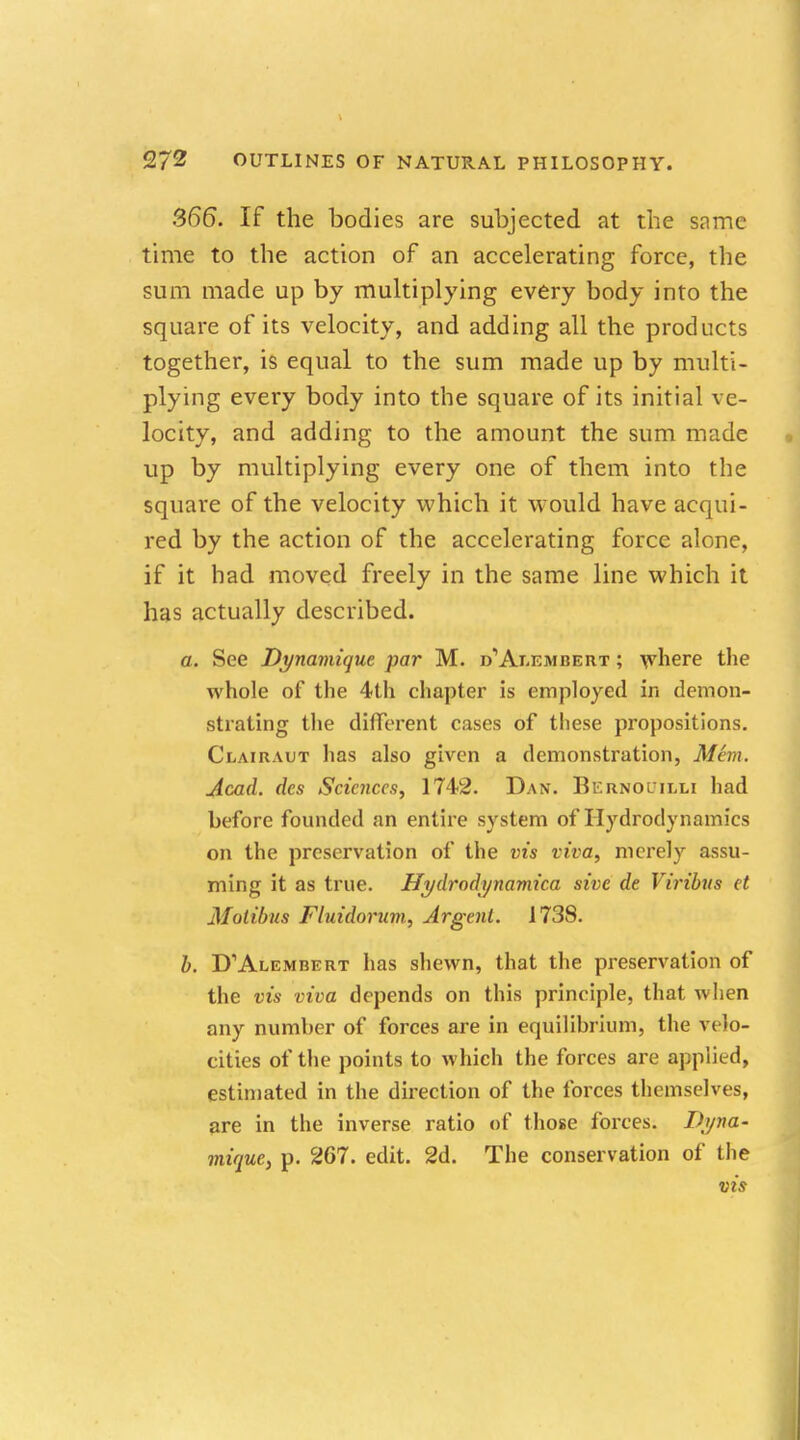 366. If the bodies are subjected at the same time to the action of an accelerating force, the sum made up by multiplying every body into the square of its velocity, and adding all the products together, is equal to the sum made up by multi- plying every body into the square of its initial ve- locity, and adding to the amount the sum made up by multiplying every one of them into the square of the velocity which it would have acqui- red by the action of the accelerating force alone, if it had moved freely in the same line which it has actually described. a. See Dynamique par M. d'Ai-embeiit ; where the whole of the 4th chapter is employed in demon- strating the different cases of these propositions. Clairaut has also given a demonstration, Mem. Acad, des Scic7iccs, 1742. Dan. Bernoulli had before founded an entire system of Hydrodynamics on the preservation of the vis viva, merely assu- ming it as true. Hydrodynamica sive de Viribus et Motibus Fluidorum, Argent. 1738. b. D'Alembert has shewn, that the preservation of the ots viva depends on this principle, that when any number of forces are in equilibrium, the velo- cities of the points to which the forces are applied, estimated in the direction of the forces themselves, are in the inverse ratio of those forces. Dyna- mique, p. 267. edit. 2d. The conservation of (he vis