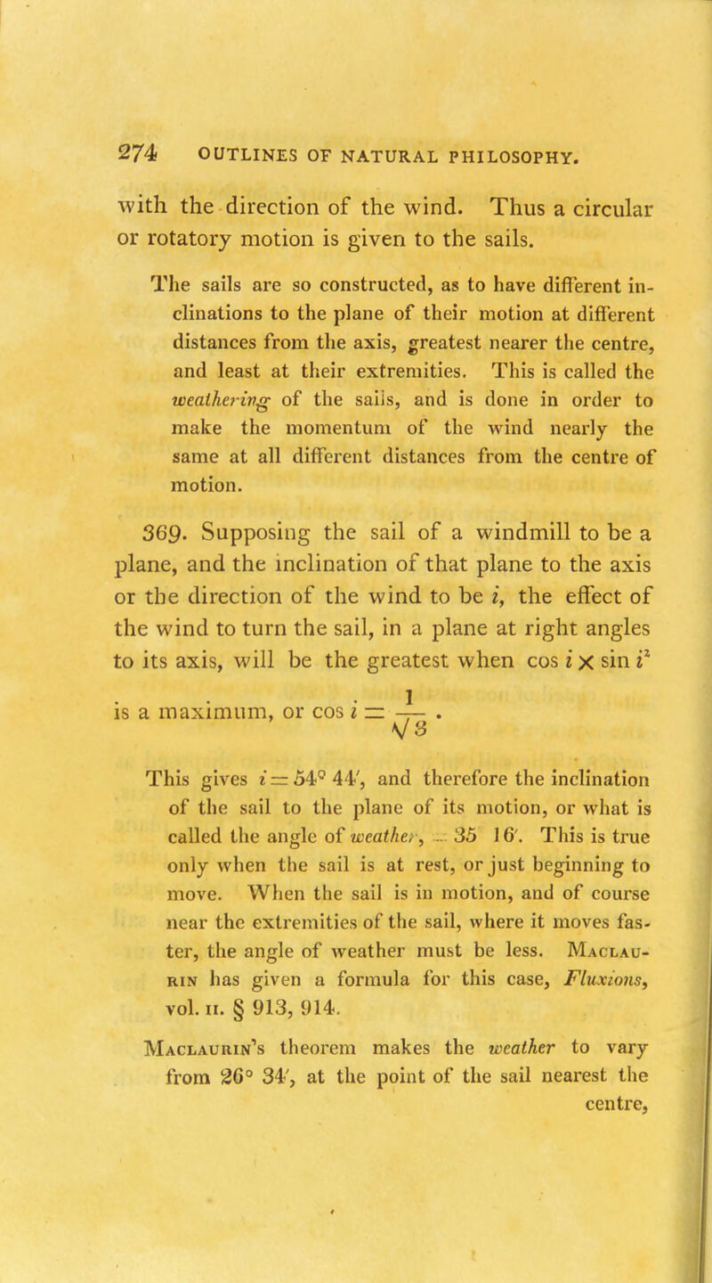 with the direction of the wind. Thus a circular or rotatory motion is given to the sails. The sails are so constructed, as to have different in- clinations to the plane of their motion at different distances from the axis, greatest nearer the centre, and least at their extremities. This is called the weathering of the saiis, and is done in order to make the momentum of the wind nearly the same at all different distances from the centre of motion. 369. Supposing the sail of a windmill to be a plane, and the inclination of that plane to the axis or the direction of the wind to be i, the effect of the wind to turn the sail, in a plane at right angles to its axis, will be the greatest when cos i x sin iz 1 is a maximum, or cos i — — . This gives e*zr54Q44', and therefore the inclination of the sail to the plane of its motion, or what is called the angle of weather, .. 35 16'. This is true only when the sail is at rest, or just beginning to move. When the sail is in motion, and of course near the extremities of the sail, where it moves fas- ter, the angle of weather must be less. Maclau- rin has given a formula for this case, Fluxions, vol. ii. § 913, 914. Maclaurin's theorem makes the weather to vary from 26° 34', at the point of the sail nearest the centre,