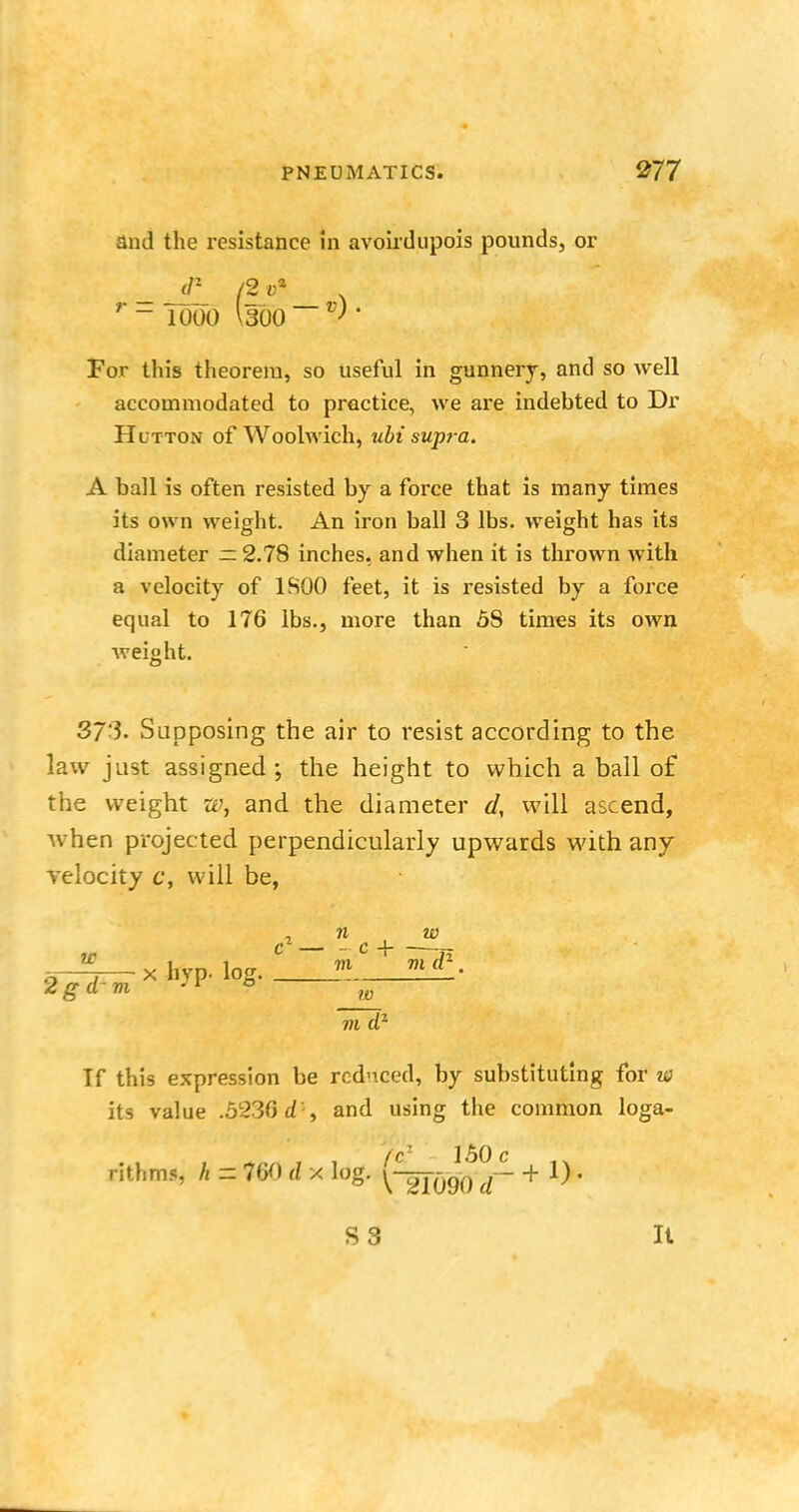 and the resistance in avoirdupois pounds, or <P (2 <;* r ~ 1000 Isoo- V • For this theorem, so useful in gunnery, and so well accommodated to practice, we are indebted to Dr Hutton of Woolwich, ubi supra. A ball is often resisted by a force that is many times its own weight. An iron ball 3 lbs. weight has its diameter — 2.78 inches, and when it is thrown with a velocity of lfiOO feet, it is resisted by a force equal to 176 lbs., more than 58 times its own weight. 37'i- Supposing the air to resist according to the law just assigned; the height to which a ball of the weight w, and the diameter d, will ascend, when projec ted perpendicularly upwards with any velocity c, will be, Tf this expression be reduced, by substituting for w its value .5236 dii and using the common loga- (c~ 150 c rithms, h - 760 d x log. \^rfQ90 + J) • n w c+ —J- 7)1 7)1 0- . W m dz S3 It