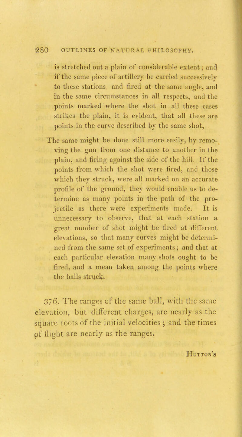 is stretched out a plain of considerable extent; and it' the same piece of artillery be carried successively to these stations and fired at the same ^ngle, and in the same circumstances in all respects, and the points marked where the shot in all these cases strikes the plain, it is evident, that all these are points in the curve described by the same shot, The same might be done still more easily, by remo- ving the gun from one distance to another in the plain, and firing against the side of the hill If the points from which the shot were fired, and those which they struck, were all marked on an accurate profile of the ground, they would enable us to de- termine as many points in the path of the pro- jectile as there were experiments made. It is unnecessary to observe, that at each station a great number of shot might be fired at different elevations, so that many curves might be determi- ned from the same set of experiments; and that at each particular elevation many shots ought to be fired, and a mean taken among the points where the balls struck. 376. The ranges of the same ball, with the same elevation, but different charges, are nearly as the square roots of the initial velocities; and the times of flight are nearly as the ranges. Hutton's