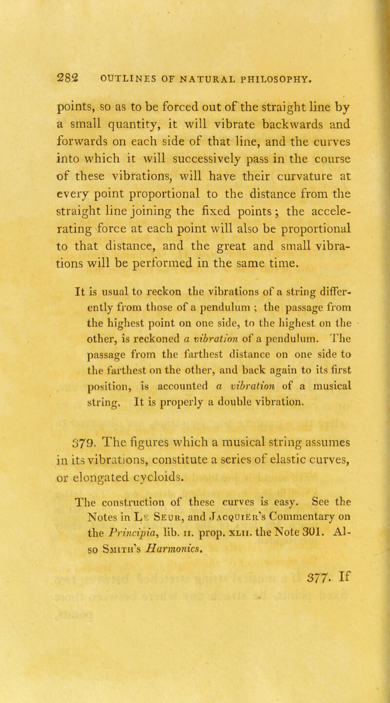 points, so as to be forced out of the straight line by a small quantity, it will vibrate backwards and forwards on each side of that line, and the curves into which it will successively pass in the course of these vibrations, will have their curvature at every point proportional to the distance from the straight line joining the fixed points; the accele- rating force at each point will also be proportional to that distance, and the great and small vibra- tions will be performed in the same time. It is usual to reckon the vibrations of a string differ- ently from those of a pendulum ; the passage from the highest point on one side, to the highest on the other, is reckoned a vibration of a pendulum. The passage from the farthest distance on one side to the farthest on the other, and back again to its first position, is accounted a vibration of a musical string. It is properly a double vibration. 379- The figures which a musical string assumes in its vibrations, constitute a series of elastic curves, or elongated cycloids. The construction of these curves is easy. See the Notes in Lk Seur, and Jacquier's Commentary on the Principia, lib. 11. prop. xlii. the Note 301. Al- so Smith's Harmonics. 377. If