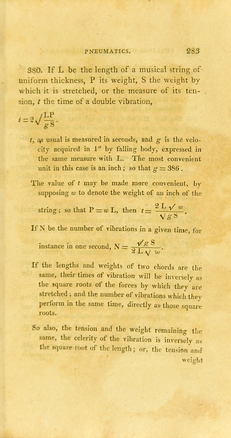 380. If L be the length of a musical string of uniform thickness, P its weight, S the weight by which it is stretched, or the measure of its ten- sion, t the time of a double vibration, =.«vf LP t, cys usual is measured in secondsj and g is the velo- city acquired in 1 by falling body, expressed in the same measure with L. The most convenient unit in this case is an inch; so that g — 386 . The value of t may be made more convenient, by supposing w to denote the weight of an inch of the string; so that P — w L, then t — 2L/ w If N be the number of vibrations in a given time, for instance in one second, N = ■ ^ . is L, \J w If the lengths and weights of two chords are the same, their times of vibration will be inversely as the square roots of the forces by which they are stretched ; and the number of vibrations which they perform in the same time, directly as those square roots. So also, the tension and the weight remaining the same, the celerity of the vibration is inversely as the square root of the length; or, the tension ancf weight;