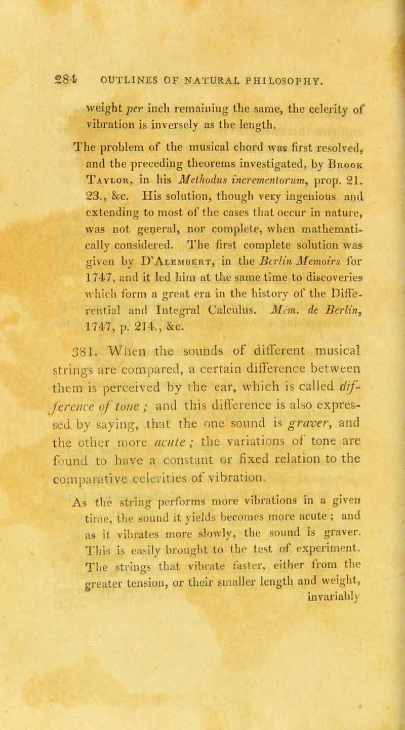 weight per inch remaining the same, the celerity of vibration is inversely as the length. The problem of the musical chord was first resolved, and the preceding theorems investigated, by Brook Taylor, in his Methodus incrementorum. prop. 21. 23., &c. His solution, though veKy ingenious, and extending to most of the cases that occur in nature, was not general, nor complete, when mathemati- cally considered. The first complete solution was given by D'Alembf.rt, in the Berlin Memoirs for 1747, and it led him at the same time to discoveries which form a great era in the history of the Diffe- rential and Integral Calculus. Mem. de Berlin, 1747, p. 214., &c. 381. When the sounds of different musical strings are compared, a certain difference between them is perceived by the ear, which is called dif- ference of tone ; and this difference is also expres- sed by saying, that the one sound is graver, and the other more acute; the variations of tone are found to have a constant or fixed relation to the comparative celerities of vibration. As the string performs more vibrations in a given time, the sound it yields becomes more acute ; and as it vibrates more slowly, the sound is graver. This is easily brought to the test of experiment, The strings that vibrate faster, either from the greater tension, or their smaller length and weight, invariably