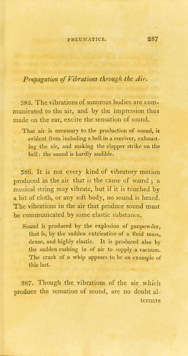 Propagation of Vibrations through the Air. 385. The vibrations of sonorous bodies are com- municated to the air, and by the impression thus made on the ear, excite the sensation of sound. That air is necessary to the production of sound, is evident from including a bell in a receiver, exhaust- ing the air, and making the clapper strike on the bell: the sound is hardly audible. 386. It is not every kind of vibratory motion produced in the air that is the cause of sound ; a musical string may vibrate, but if it is touched by a bit of cloth, or any soft body, no sound is heard. The vibrations in the air that produce sound must be communicated by some elastic substance. Sound is produced by the explosion of gunpowder $ that is, by the sudden extrication of a fluid massj dense, and highly elastic. It is produced also by the sudden rushing in of air to supply a vacuum. The crack of a whip appears to be an example of this last. 387. Though the vibrations of the air which produce the sensation of sound, are no doubt al- ternate