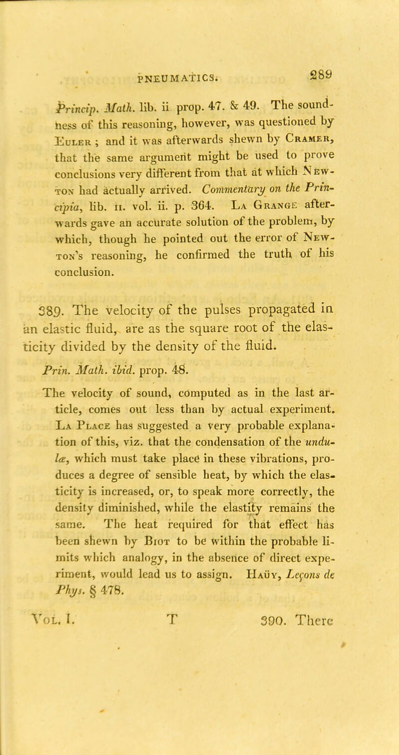 Princip. Math. lib. ii prop. 47. & 49. The sound- ness of this reasoning, however, was questioned by Euler ; and it was afterwards shewn by Cramer, that the same argument might be used to prove conclusions very different from that at which New- ton had actually arrived. Commentary on the Prin- cipia, lib. h. vol. ii. p. 364. La Grange after- wards gave an accurate solution of the problem, by which, though he pointed out the error of New- ton's reasoning, he confirmed the truth of his conclusion. 289. The velocity of the pulses propagated in an elastic fluid, are as the square root of the elas- ticity divided by the density of the fluid. Prin. Math. ibid. prop. 48. The velocity of sound, computed as in the last ar- ticle, comes out less than by actual experiment. La Place has suggested a very probable explana- tion of this, viz. that the condensation of the undu- l<e, which must take place in these vibrations, pro- duces a degree of sensible heat, by which the elas- ticity is increased, or, to speak more correctly, the density diminished, while the elastity remains the same. The heat required for that effect has been shewn by Biot to be within the probable li- mits which analogy, in the absence of direct expe- riment, would lead us to assign. IIauy, Lemons de Phys. § 478. Vol, I. T 390. There