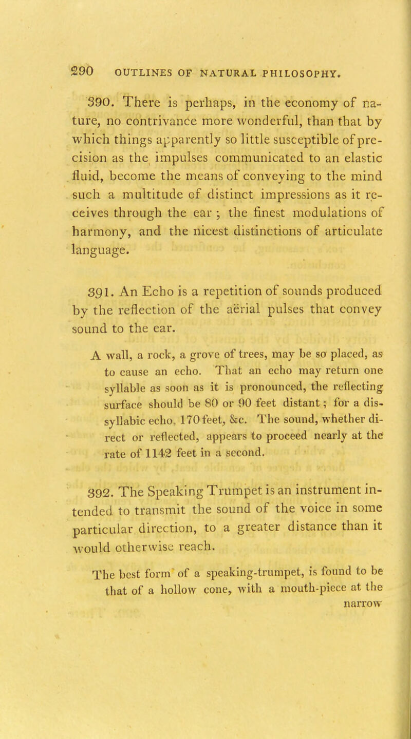 390. There is perhaps, in the economy of na- ture, no contrivance more wonderful, than that by which things apparently so little susceptible of pre- cision as the impulses communicated to an elastic fluid, become the means of conveying to the mind such a multitude of distinct impressions as it re- ceives through the ear ; the finest modulations of harmony, and the nicest distinctions of articulate language. 391. An Echo is a repetition of sounds produced by the reflection of the aerial pulses that convey sound to the ear. A wall, a rock, a grove of trees, may be so placed, as to cause an echo. That an echo may return one syllable as soon as it is pronounced, the reflecting surface should be 80 or 00 feet distant; for a dis- syllabic echo. 170 feet, &c. The sound, whether di- rect or reflected, appears to proceed nearly at the rate of 1142 feet in a second. 392. The Speaking Trumpet is an instrument in- tended to transmit the sound of the voice in some particular direction, to a greater distance than it would otherwise reach. The best form of a speaking-trumpet, is found to be that of a hollow cone, with a mouth-piece at the narrow