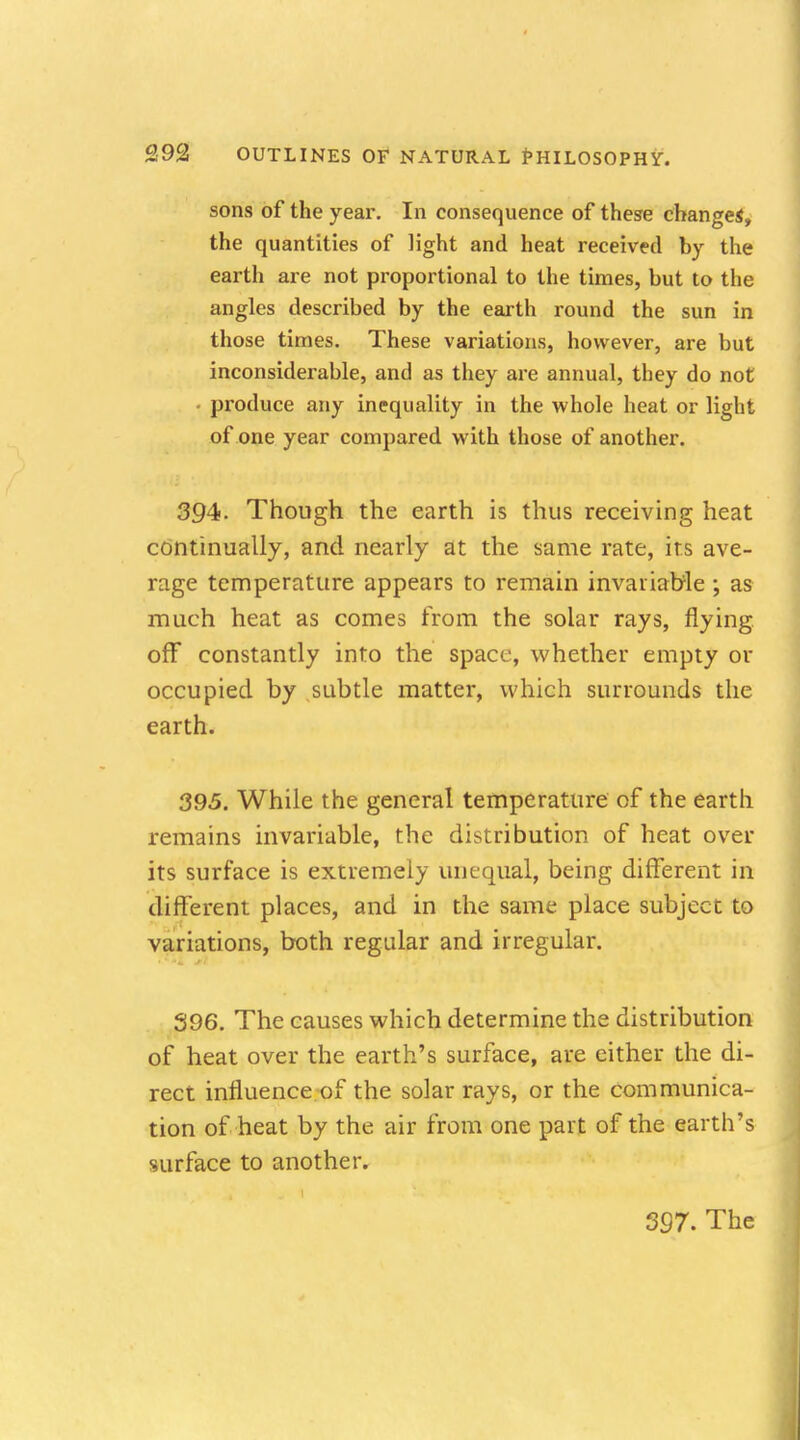sons of the year. In consequence of these changes, the quantities of light and heat received by the earth are not proportional to the times, but to the angles described by the earth round the sun in those times. These variations, however, are but inconsiderable, and as they are annual, they do not • produce any inequality in the whole heat or light of one year compared with those of another. 394. Though the earth is thus receiving heat continually, and nearly at the same rate, its ave- rage temperature appears to remain invariable ; as much heat as comes from the solar rays, flying off constantly into the space, whether empty or occupied by subtle matter, which surrounds the earth. 395. While the general temperature of the earth remains invariable, the distribution of heat over its surface is extremely unequal, being different in different places, and in the same place subject to variations, both regular and irregular. 396. The causes which determine the distribution of heat over the earth's surface, are either the di- rect influence of the solar rays, or the communica- tion of heat by the air from one part of the earth's surface to another.