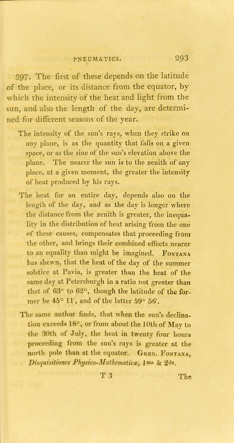 397. The first of these depends on the latitude of the place, or its distance from the equator, by which the intensity of the heat and light from the sun, and also the length of the day, are determi- ned for different seasons of the year. The intensity of the sun's rays, when they strike on any plane, is as the quantity that falls on a given space, or as the sine of the sun's elevation ahove the plane. The nearer the sun is to the zenith of any place, at a given moment, the greater the intensity of heat produced by his rays. The heat for an entire day, depends also on the length of the day, and as the day is longer where the distance from the zenith is greater, the inequa- lity in the distribution of heat arising from the one of these causes, compensates that proceeding from the other, and brings their combined effects nearer to an equality than might be imagined. Fontana has shewn, that the heat of the day of the summer solstice at Pavia, is greater than the heat of the same day at Petersburgh in a ratio not greater than that of 63° to 62°, though the latitude of the for- mer be 45° XV9 and of the latter 59° 56'. The same author finds, that when the sun's declina- tion exceeds 18°, or from about the 10th of May to the 30th of July, the heat in twenty four hours proceeding from the sun's rays is greater at the north pole than at the equator. Greg. Fontana, Visquisitiones Physico-Mathcmaticcc, l<na & 2Aa.