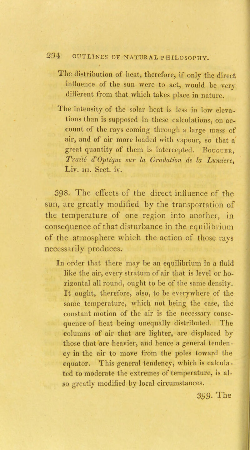 The distribution of heat, therefore, if only the direct influence of the sun were to act, would be very different from that which takes place in nature. The intensity of the solar heat is less in low eleva- tions than is supposed in these calculations, on ac- count of the rays coming through a large mass of air, and of air more loaded with vapour, so that a great quantity of them is intercepted. Bougter, Traite (TOptiquc sur la Gradation de la Luviiere, Liv. m. Sect. iv. 398- The effects of the direct influence of the sun, are greatly modi lied by the transportation of the temperature of one region into another, in consequence of that disturbance in the equilibrium of the atmosphere which the action of those rays necessarily produces. In order that there may be an equilibrium in a fluid like the air, every stratum of air that is level or ho- rizontal all round, ought to be of the same density. It ought, therefore, also, to be everywhere of the same temperature, which not being the case, the constant motion of the air is the necessary conse- quence of heat being unequally distributed. The columns of air that are lighter, are displaced by those that are heavier, and hence a general tenden- cy in the air to move from the poles toward the equator. This general tendency, which is calcula- ted to moderate the extremes of temperature, is al- so greatly modified by local circumstances. 399- The