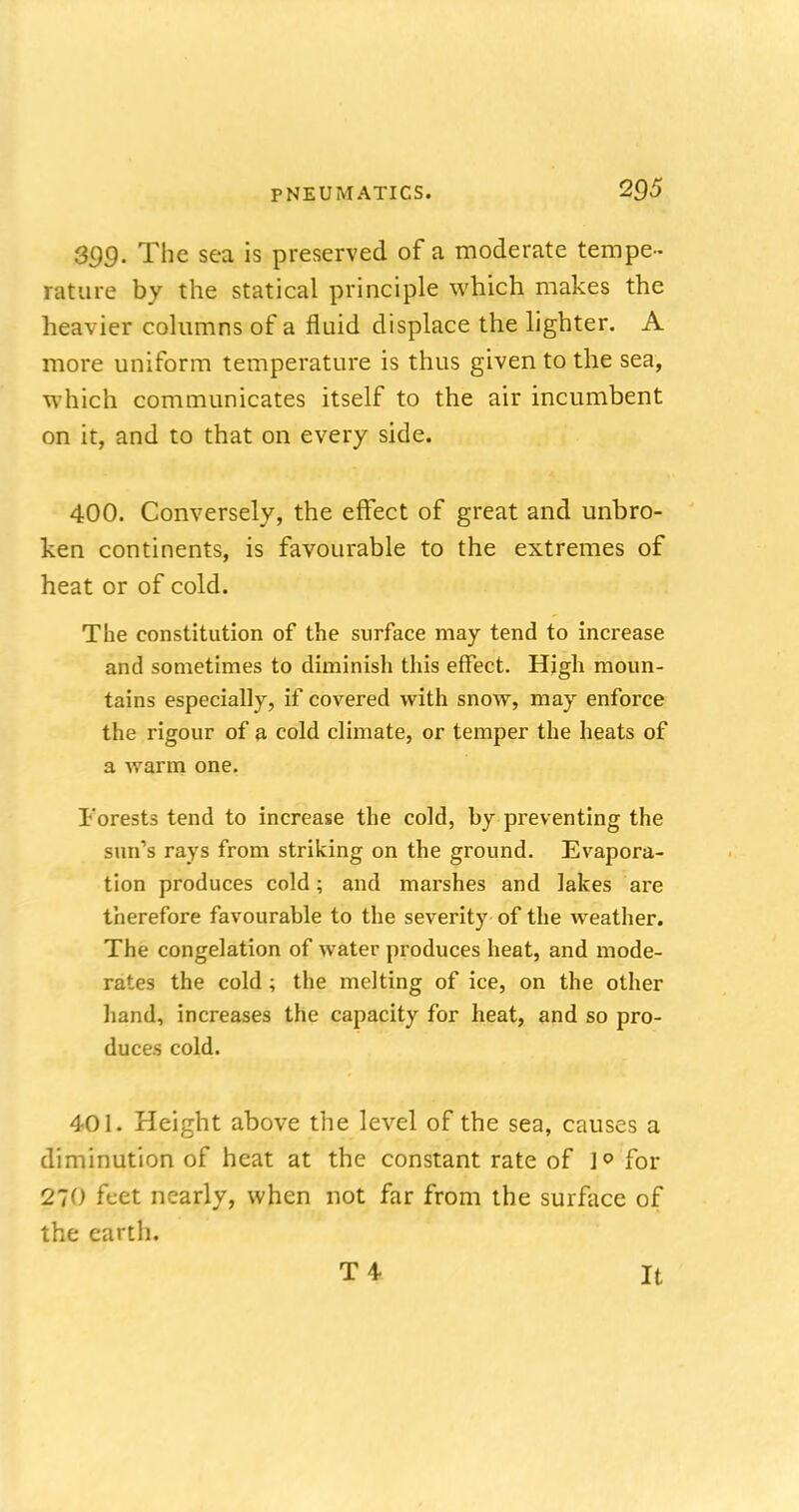 399. The sea is preserved of a moderate tempe- rature by the statical principle which makes the heavier columns of a fluid displace the lighter. A more uniform temperature is thus given to the sea, which communicates itself to the air incumbent on it, and to that on every side. 400. Conversely, the effect of great and unbro- ken continents, is favourable to the extremes of heat or of cold. The constitution of the surface may tend to increase and sometimes to diminish this effect. High moun- tains especially, if covered with snow, may enforce the rigour of a cold climate, or temper the heats of a warm one. Forests tend to increase the cold, by preventing the sun's rays from striking on the ground. Evapora- tion produces cold; and marshes and lakes are therefore favourable to the severity of the weather. The congelation of water produces heat, and mode- rates the cold ; the melting of ice, on the other hand, increases the capacity for heat, and so pro- duces cold. 401. Height above the level of the sea, causes a diminution of heat at the constant rate of ]° for 270 feet nearly, when not far from the surface of the earth. T4- It