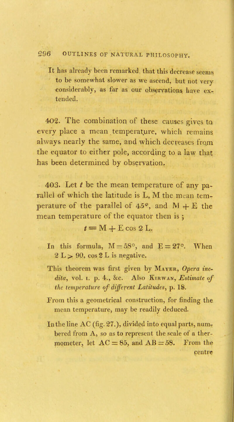 It has already been remarked that this decrease seems to be somewhat slower as we ascend, but not very considerably, as far as our observations, have ex- tended. 4>02. The combination of these causes gives to everyplace a mean temperature, which remains always nearly the same, and which decreases from the equator to either pole, according to a law that has been determined by observation. 403. Let t be the mean temperature of any pa- rallel of which the latitude is L, M the mean tem- perature of the parallel of 45°, and M + E the mean temperature of the equator then is ; t — M + E cos 2 L. In this formula, M-5S0, and E = 27°. When 2 L > 90, cos 2 L is negative. This theorem was first given by Mayer, Opera ine- dita, vol. I. p. 4., &c. Also Kirwan, Estimate of the temperature of different Latitudes, p. 18. From this a geometrical construction, for finding the mean temperature, may be readily deduced. In the line AC (fig. 27.), divided into equal parts, num- bered from A, so as to represent the scale of a ther- mometer, let AC = 85, and AB =58. From the centre