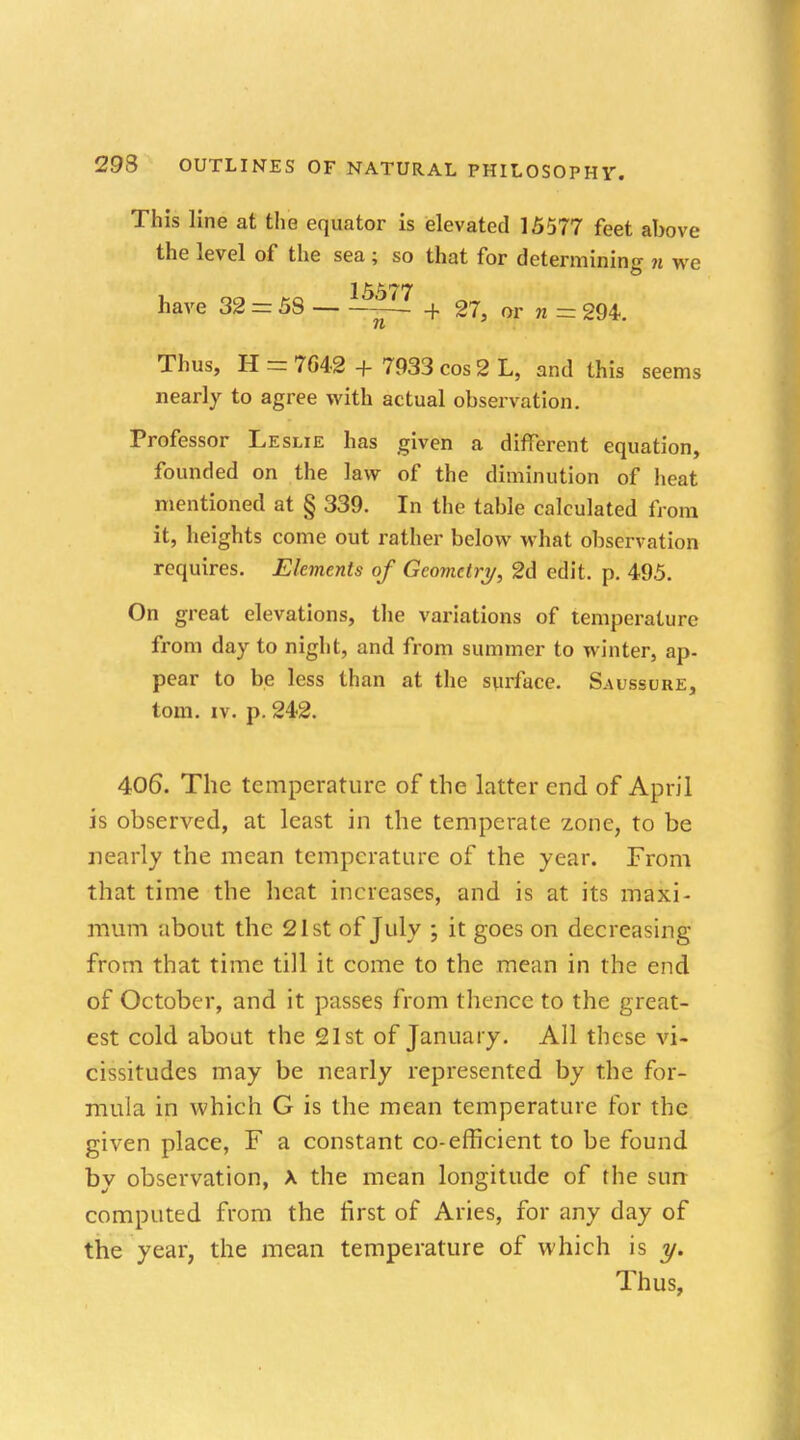 This line at the equator is elevated 15577 feet above the level of the sea ; so that for determining n we 15577 have 32 = 58 — + 27, or n = 294. Thus, H = 764-2 + 7933 cos 2 L, and this seems nearly to agree with actual observation. Professor Leslie has given a different equation, founded on the law of the diminution of heat mentioned at § 339. In the table calculated from it, heights come out rather below what observation requires. Elements of Geometry, 2d edit. p. 495. On great elevations, the variations of temperature from day to night, and from summer to winter, ap- pear to be less than at the surface. Saussure, torn. iv. p. 242. 406. The temperature of the latter end of April is observed, at least in the temperate zone, to be nearly the mean temperature of the year. From that time the heat increases, and is at its maxi- mum about the 21st of July ; it goes on decreasing from that time till it come to the mean in the end of October, and it passes from thence to the great- est cold about the 21st of January. All these vi- cissitudes may be nearly represented by the for- mula in which G is the mean temperature for the given place, F a constant co-efficient to be found by observation, X the mean longitude of the sun computed from the first of Aries, for any day of the year, the mean temperature of which is y. Thus,