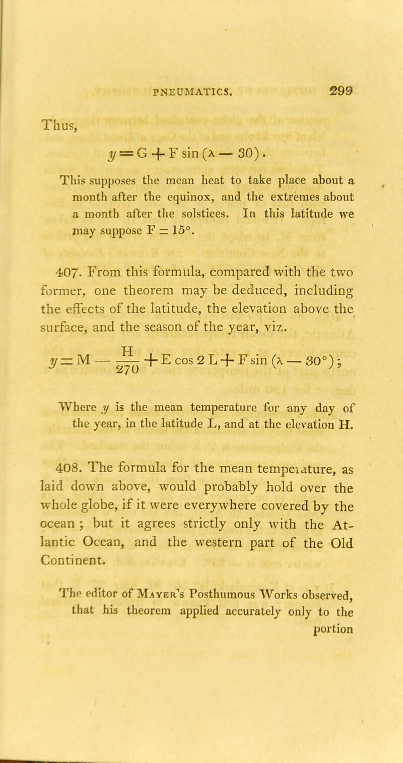 Thus, ^ = G-f Fsin (a — 30). This supposes the mean heat to take place about a month after the equinox, and the extremes about a month after the solstices. In this latitude we may suppose F — 15°. 407- From this formula, compared with the two former, one theorem may be deduced, including the effects of the latitude, the elevation above the surface, and the season of the year, viz. y—M— -—+E cos 2 L + F sin (a-—80°); Where y is the mean temperature for any day of the year, in the latitude L, and at the elevation H. 408. The formula for the mean tempeiature, as laid down above, would probably hold over the whole globe, if it were everywhere covered by the ocean ; but it agrees strictly only with the At- lantic Ocean, and the western part of the Old Continent. The editor of Mayer's Posthumous Works observed, that his theorem applied accurately only to the portion