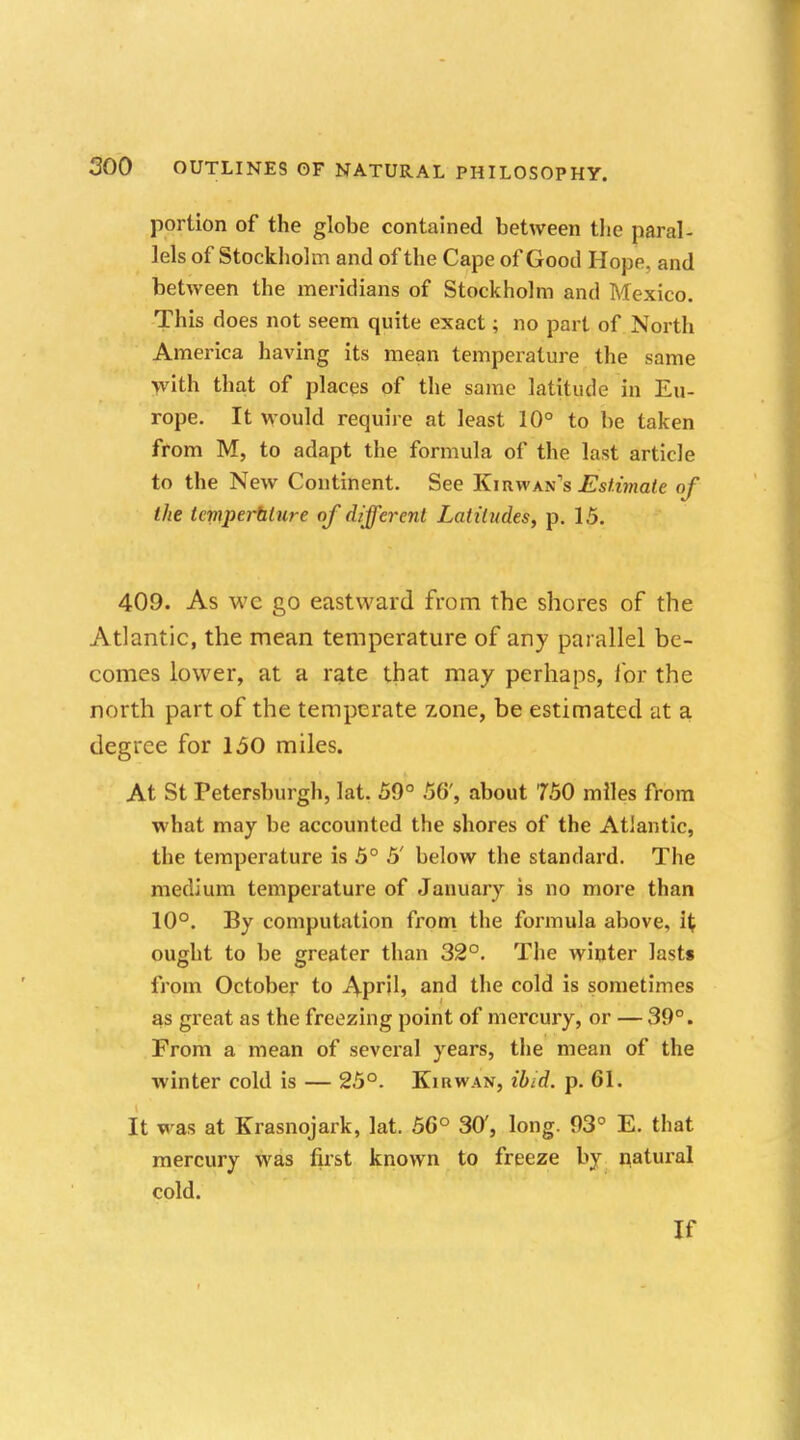 portion of the globe contained between tlie paral- lels of Stockholm and of the Cape of Good Hope, and between the meridians of Stockholm and Mexico. This does not seem quite exact; no part of North America having its mean temperature the same with that of places of the same latitude in Eu- rope. It would require at least 10° to be taken from M, to adapt the formula of the last article to the New Continent. See Kirwan's Estimate of the tcrnperalure of different Latitudes, p. 15. 409. As wc go eastward from the shores of the Atlantic, the mean temperature of any parallel be- comes lower, at a rate that may perhaps, for the north part of the temperate zone, be estimated at a degree for 150 miles. At St Petersburgh, lat. 59° 56', about 750 miles from what may be accounted the shores of the Atlantic, the temperature is 5° 5' below the standard. The medium temperature of January is no more than 10°. By computation from the formula above, i{ ought to be greater than 32°. The winter last* from October to April* and the cold is sometimes as great as the freezing point of mercury, or — 39°. From a mean of several years, the mean of the winter cold is — 25°. Kir wan, ibid. p. 61. It was at Krasnojark, lat. 56° 30, long. 93° E. that mercury was first known to freeze by natural cold. If