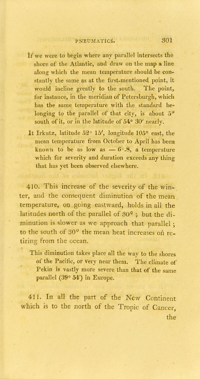 If we were to begin where any parallel intersects the shore of the Atlantic, and draw on the map a line along which the mean temperature should be con- stantly the same as at the first-mentioned point, it would incline greatly to the south. The point, for instance, in the meridian of Petersburgh, which has the same temperature with the standard be- longing to the parallel of that city, is about 5° south of it, or m the latitude of 54° 30' nearly. It Irkutz, latitude 52° 15', longitude 105° east, the mean temperature from October to April has been known to be as low as — 6^.8, a temperature which for severity and duration exceeds any thing that has yet been observed elsewhere. 410. This increase of the severity of the win- ter, and the consequent diminution of the mean temperature, on going eastward, holds in all the latitudes north of the parallel of 30° y but the di- minution is slower as we approach that parallel ; to the south of 30° the mean heat increases on re- tiring from the ocean. This diminution takes place all the way to the shores of the Pacific, or Very hear them. The climate of Pekin is vastly more severe than that of the same parallel (39° 54') in Europe. 411. In all the part of the New Continent which is to the north of the Tropic of Cancer, the