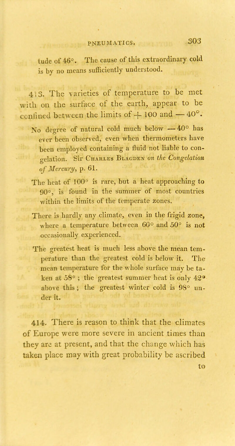 tude of 46°. The cause of this extraordinary cold is by no means sufficiently understood. 4 3. The varieties of temperature to be met with on the surface of the earth, appear to be ccnhned between the limits of -|- 100 and — 40°. No degree of natural cold much below —40° has ever been observed, even when thermometers have been employed containing a fluid not liable to con- gelation. Sir Charles Blagden on the Congelation of Mercury, p. 61. The heat of 100° is rare, but a heat approaching to 90°, is found in the summer of most countries within the limits of the temperate zones. There is hardly any climate, even in the frigid zone, where a temperature between GO0 and 50° is not occasionally experienced. The greatest heat is much less above the mean tem- perature than the greatest cold is below it. The mean temperature for the whole surface may be ta- ken at 58° ; the greatest summer heat is only 429 above this; the greatest winter cold is 9S° un- der it. 414. There is reason to think that the climates of Europe were more severe in ancient times than they are at present, and that the change which has taken place may with great probability be ascribed to