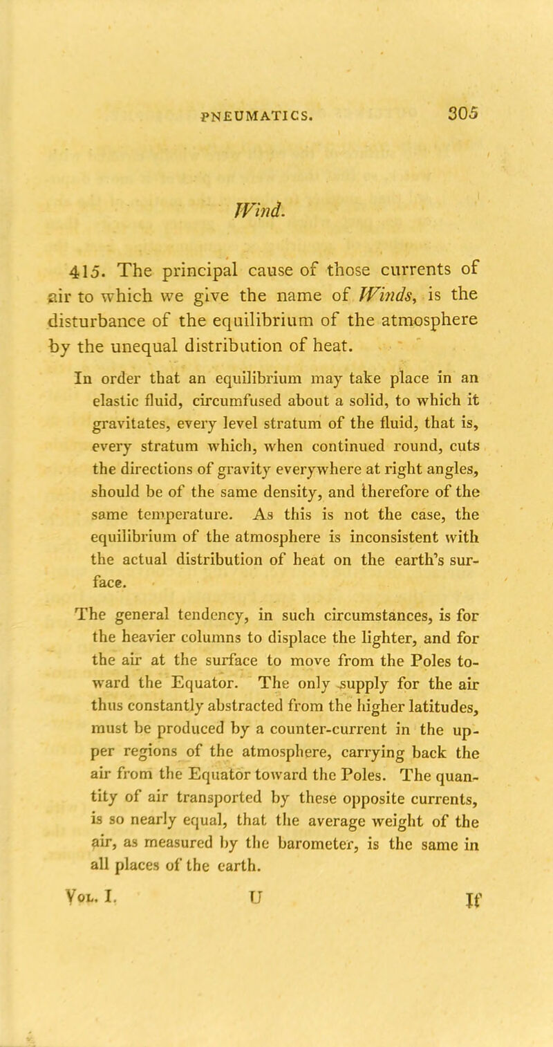 Wind. 415. The principal cause of those currents of air to which we give the name of Winds, is the disturbance of the equilibrium of the atmosphere by the unequal distribution of heat. In order that an equilibrium may take place in an elastic fluid, circumfused about a solid, to which it gravitates, every level stratum of the fluid, that is, every stratum which, when continued round, cuts the directions of gravity everywhere at right angles, should be of the same density, and therefore of the same temperature. As this is not the case, the equilibrium of the atmosphere is inconsistent with the actual distribution of heat on the earth's sur- face. The general tendency, in such circumstances, is for the heavier columns to displace the lighter, and for the air at the surface to move from the Poles to- ward the Equator. The only -supply for the air thus constantly abstracted from the higher latitudes, must be produced by a counter-current in the up- per regions of the atmosphere, carrying back the air from the Equator toward the Poles. The quan- tity of air transported by these opposite currents, is so nearly equal, that the average weight of the air, as measured by the barometer, is the same in all places of the earth. \ou I, U Jf