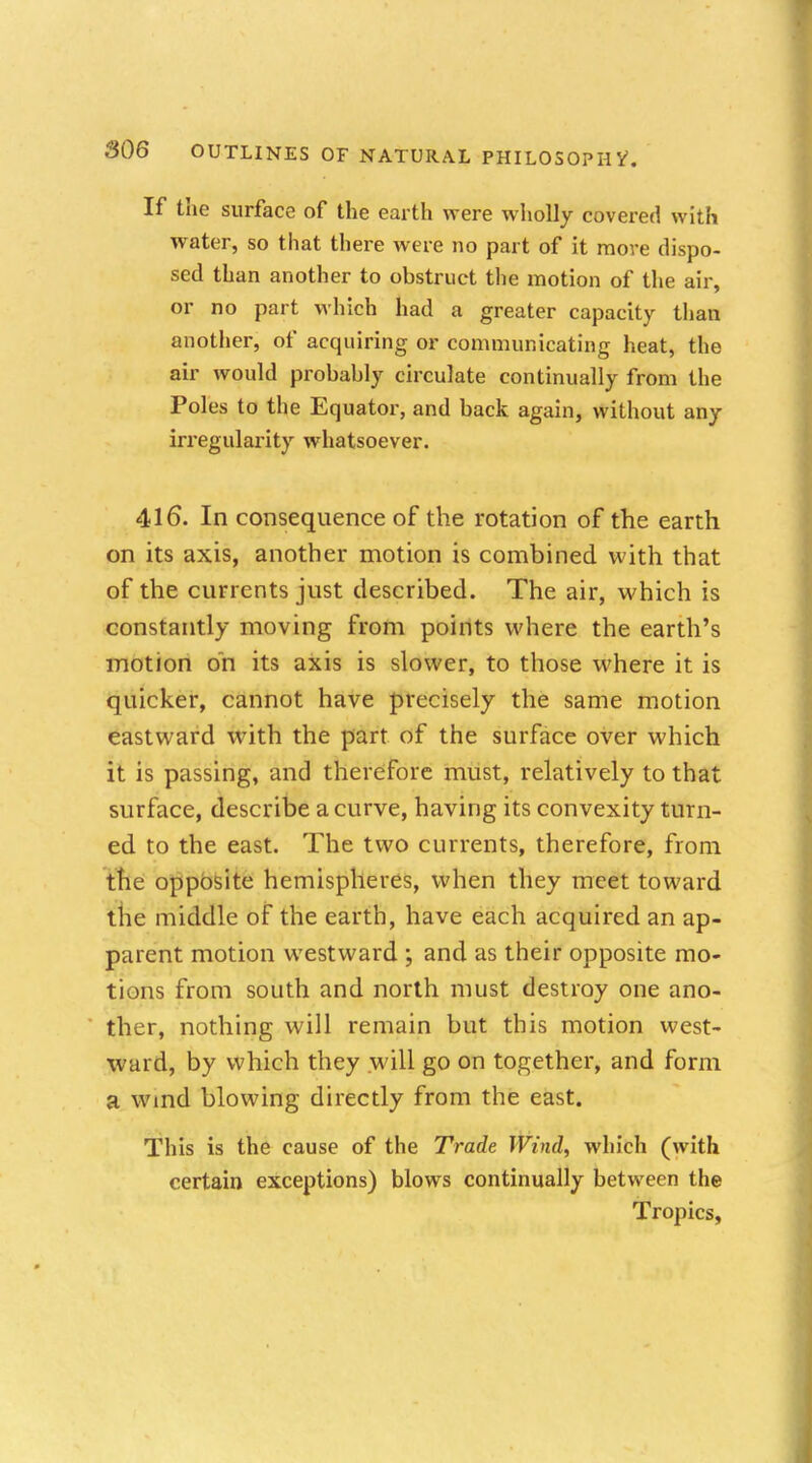 If the surface of the earth were wholly covered with water, so that there were no part of it more dispo- sed than another to obstruct the motion of the air, or no part which had a greater capacity than another, of acquiring or communicating heat, the air would probably circulate continually from the Poles to the Equator, and back again, without any irregularity whatsoever. 416. In consequence of the rotation of the earth on its axis, another motion is combined with that of the currents just described. The air, which is constantly moving from points where the earth's motion on its axis is slower, to those where it is quicker, cannot have precisely the same motion eastward with the part of the surface over which it is passing, and therefore must, relatively to that surface, describe a curve, having its convexity turn- ed to the east. The two currents, therefore, from the opposite hemispheres, when they meet toward the middle of the earth, have each acquired an ap- parent motion westward ; and as their opposite mo- tions from south and north must destroy one ano- ther, nothing will remain but this motion west- ward, by which they will go on together, and form a wmd blowing directly from the east. This is the cause of the Trade Wind, which (with certain exceptions) blows continually between the Tropics,