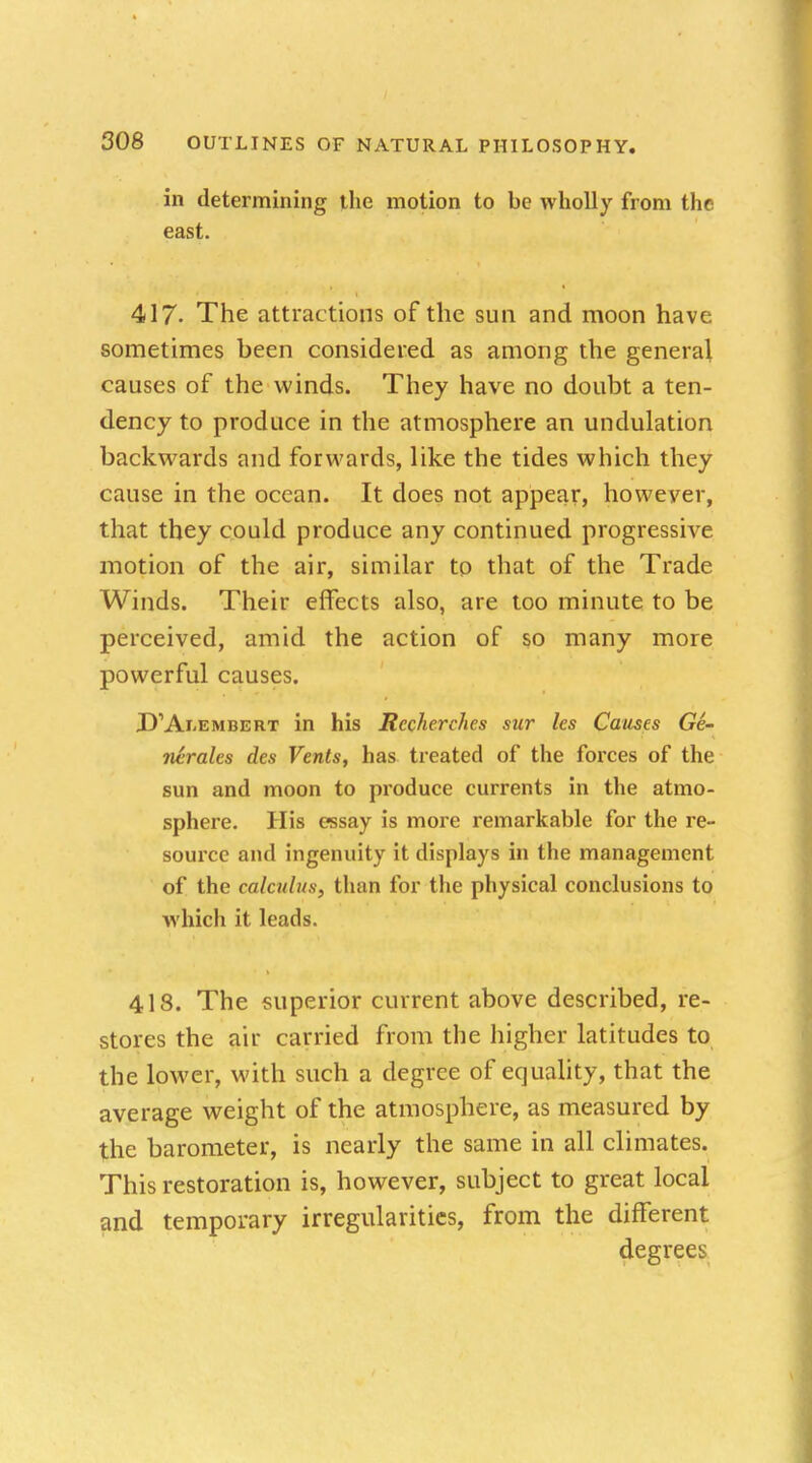 in determining the motion to be wholly from the east. 417- The attractions of the sun and moon have sometimes been considered as among the general causes of the winds. They have no doubt a ten- dency to produce in the atmosphere an undulation backwards and forwards, like the tides which they cause in the ocean. It does not appear, however, that they could produce any continued progressive motion of the air, similar to that of the Trade Winds. Their effects also, are too minute to be perceived, amid the action of so many more powerful causes. D\Axembert in his Rccherches sur les Causes Ge- nerates des Vents, has treated of the forces of the sun and moon to produce currents in the atmo- sphere. His essay is more remarkable for the re- source and ingenuity it displays in the management of the calculus, than for the physical conclusions to Which it leads. 418. The superior current above described, re- stores the air carried from the higher latitudes to the lower, with such a degree of equality, that the average weight of the atmosphere, as measured by the barometer, is nearly the same in all climates. This restoration is, however, subject to great local and temporary irregularities, from the different degrees