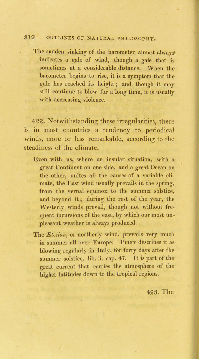 The sudden sinking of the barometer almost alwaysf indicates a gale of wind, though a gale that is sometimes at a considerable distance. When the barometer begins to rise, it is a symptom that the gale has reached its height; and though it may still continue to blow for a long time, it is usually with decreasing violence. 422. Notwithstanding these irregularities, there is in most countries a tendency to periodical winds, more or Jess remarkable, according to the steadiness of the climate. Even with us, where an insular situation, with a great Continent on one side, and a great Ocean on the other, unites all the causes of a variable cli- mate, the East wind usually prevails in the spring, from the vernal equinox to the summer solstice, and beyond it; during the rest of the year, the Westerly winds prevail, though not without fre- quent incursions of the east, by which our most un- pleasant weather is always produced. The Etesian, or northerly wind, prevails very much in summer all over Europe. Pliny describes it as blowing regularly in Italy, for forty days after the summer solstice, lib. ii. cap. 47. It is part of the great current that carries the atmosphere of the higher latitudes down to the tropical regions.