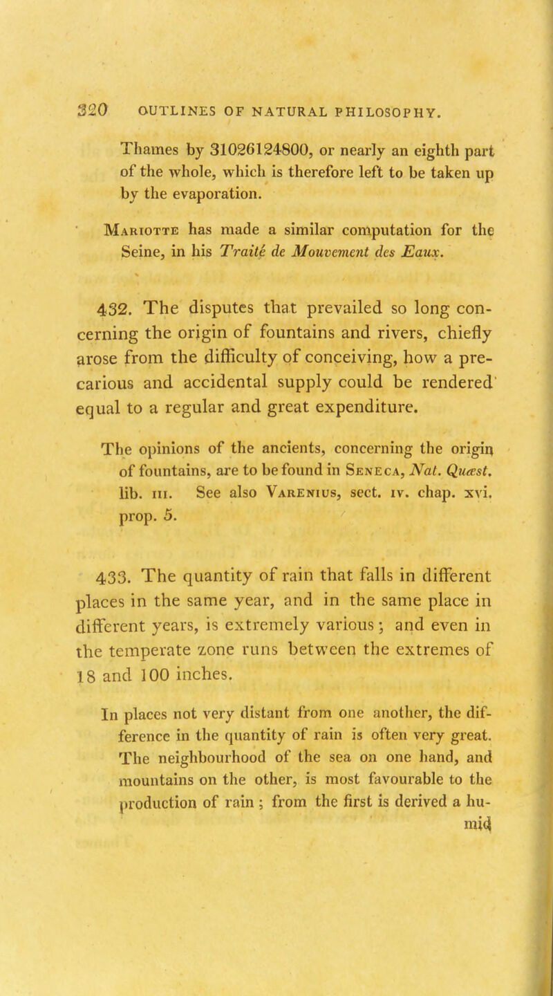 Thames by 31026124800, or nearly an eighth part of the whole, which is therefore left to be taken up by the evaporation. Mariotte has made a similar computation for the Seine, in his Traite de Mouvement des Eaux. 432. The disputes that prevailed so long con- cerning the origin of fountains and rivers, chiefly arose from the difficulty of conceiving, how a pre- carious and accidental supply could be rendered equal to a regular and great expenditure. The opinions of the ancients, concerning the origin of fountains, are to be found in Seneca, Nat. Queest. lib. in. See also Varenius, sect. iv. chap. xvi. prop. 5. 433. The quantity of rain that falls in different places in the same year, and in the same place in different years, is extremely various; and even in the temperate zone runs between the extremes of 18 and 100 inches. In places not very distant from one another, the dif- ference in the epiantity of rain is often very great. The neighbourhood of the sea on one hand, and mountains on the other, is most favourable to the production of rain ; from the first is derived a hu- mid.