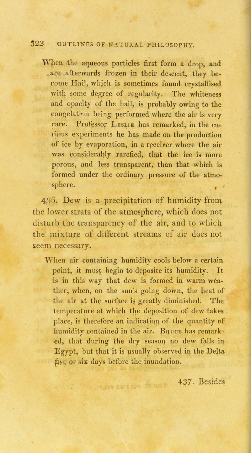 When the aqueous particles first form a drop, and are afterwards frozen in their descent, they be- come Hail, which is sometimes found crystallised with some degree of regularity. The whiteness and opacity of the hail, is probably owing to the congelativn being performed where the air is very rare. Professor Leslie has remarked, in the cu- rious experiments he has made on the production of ice by evaporation, in a receiver where the air was considerably rarefied, that the ice is more porous, and less transparent, than that which is formed under the ordinary pressure of the atmo- sphere. f , 4j36\ Dew is a precipitation of humidity from the lower strata of the atmosphere, which does not disturb the transparency of the air, and to which the mixture of different streams of air does not seem necessary. When air containing humidity cools below a certain point, it must begin to deposite its humidity. It is in this way that dew is formed in warm wea- ther, when, on the sun's going down, the heat of the air at the surface is, greatly diminished. The temperature at which the deposition of dew takes place, is therefore an indication of the quantity of humidity contained in the air. Bi^uce has remark- ed, that during the dry season no dew falls in Egypt, but that it is usually observed in the Delta fi^e or six days before the inundation. 437- Besides