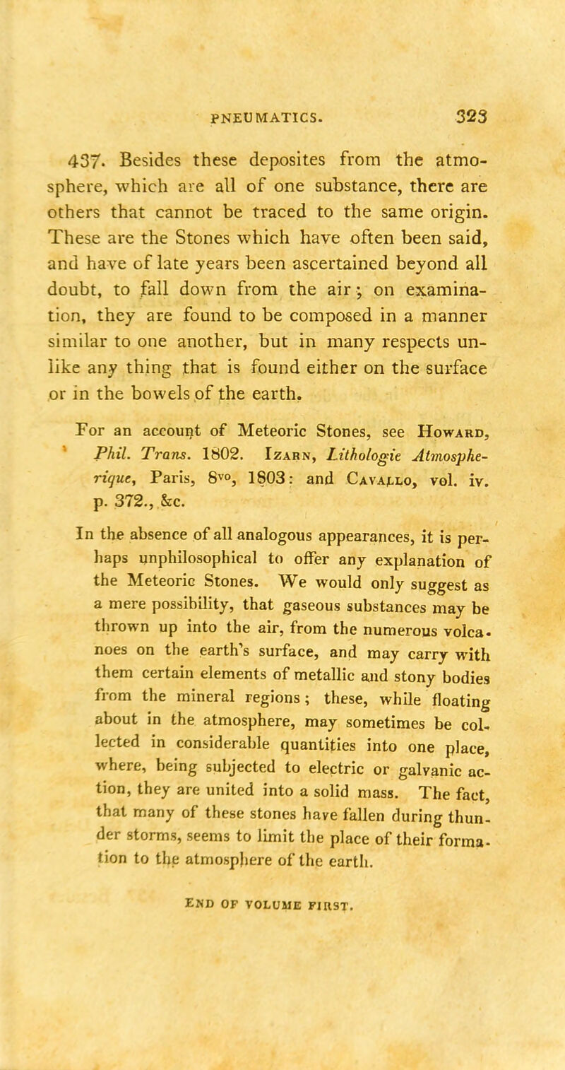 437. Besides these deposites from the atmo- sphere, which are all of one substance, there are others that cannot be traced to the same origin. These are the Stones which have often been said, and have of late years been ascertained beyond all doubt, to fall down from the air; on examina- tion, they are found to be composed in a manner similar to one another, but in many respects un- like any thing that is found either on the surface or in the bowels of the earth. For an account of Meteoric Stones, see Howard, Phil. Trans. 1802. Izarn, Lithologic Atmosphe- rique, Paris, 8V0, 1803: and Cavallo, vol. iv. p. 372., &c. In the absence of all analogous appearances, it is per- haps unphilosophical to offer any explanation of the Meteoric Stones. We would only suggest as a mere possibility, that gaseous substances may be thrown up into the air, from the numerous volca. noes on the earth's surface, and may carry with them certain elements of metallic and stony bodies from the mineral regions; these, while floating about in the atmosphere, may sometimes be col- lected in considerable quantities into one place, where, being subjected to electric or galvanic ac- tion, they are united into a solid mass. The fact, that many of these stones have fallen during thun- der storms, seems to limit the place of their forma- lion to the atmosphere of the earth. end of volume first.