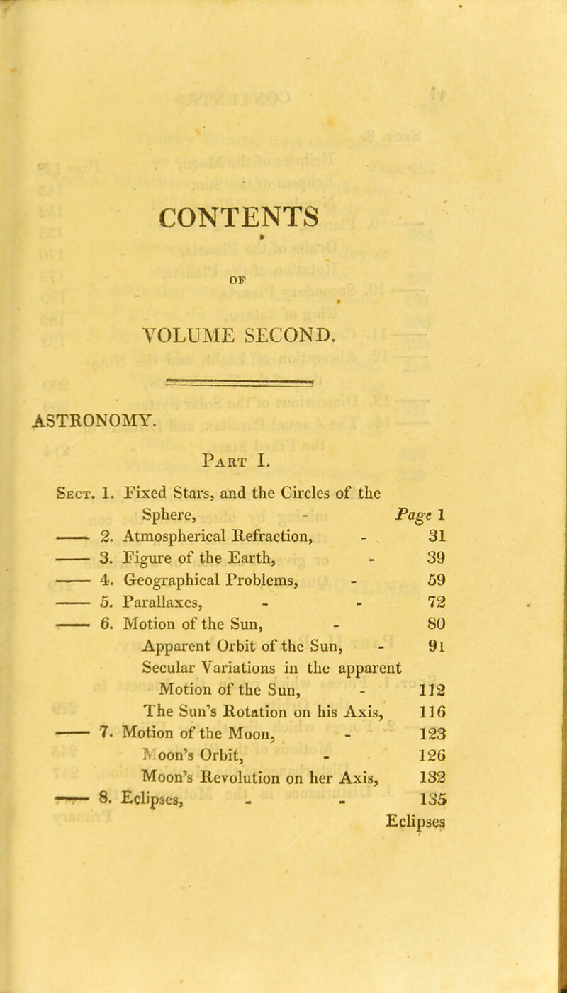 CONTENTS » OP VOLUME SECOND. ASTRONOMY. Part I. Sect. 1. Fixed Stars, and the Circles of the Sphere, Page 1 Atmospherical Refraction, 31 3. Figure of the Earth, 39 4. Geographical Problems, 59 5. Parallaxes, 72 Motion of the Sun, 80 Apparent Orbit of the Sun, 91 Secular Variations in the apparent Motion of the Sun, 112 The Sun'3 Rotation on his Axis, 116 Motion of the Moon, 123 ^ oon's Orbit, 126 Moon's Revolution on her Axis, 132 Eclipses, 135 Eclipseg