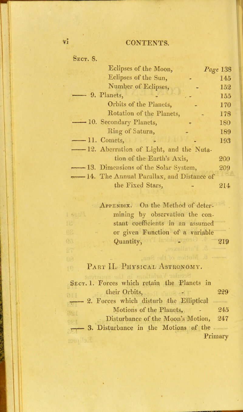 Sect. 8. Eclipses of the Moon, Page 138 Eclipses of the Sun, - 145 Number of Eclipses, - 152 9. Planets, - , . 155 Orbits of the Planets, - 170 Rotation of the Planets, - 178 10. Secondary Planets, t 180 Ring of Saturn, - 189 11. Comets, , . 193 12. Aberration of Light, and the Nuta- tion of the Earth's Axis, 200 ' 13. Dimensions of the Solar System, 209 14. The Annual Parallax, and Distance of the Fixed Stars, - 214 Appendix. On the Method of deter- mining by observation the con- stant coefficients in an assumed or given Function of a variable Quantity, - 21{) Part II. Physical Astronomy. Sect. 1. Forces which retain the Planets in their Orbits, - 229 2. Forces which disturb the Elliptical Motions of the Planets, - 245 Disturbance of the Moon's Motion, 247 — 3. Distmbance in the Motions of the Primary