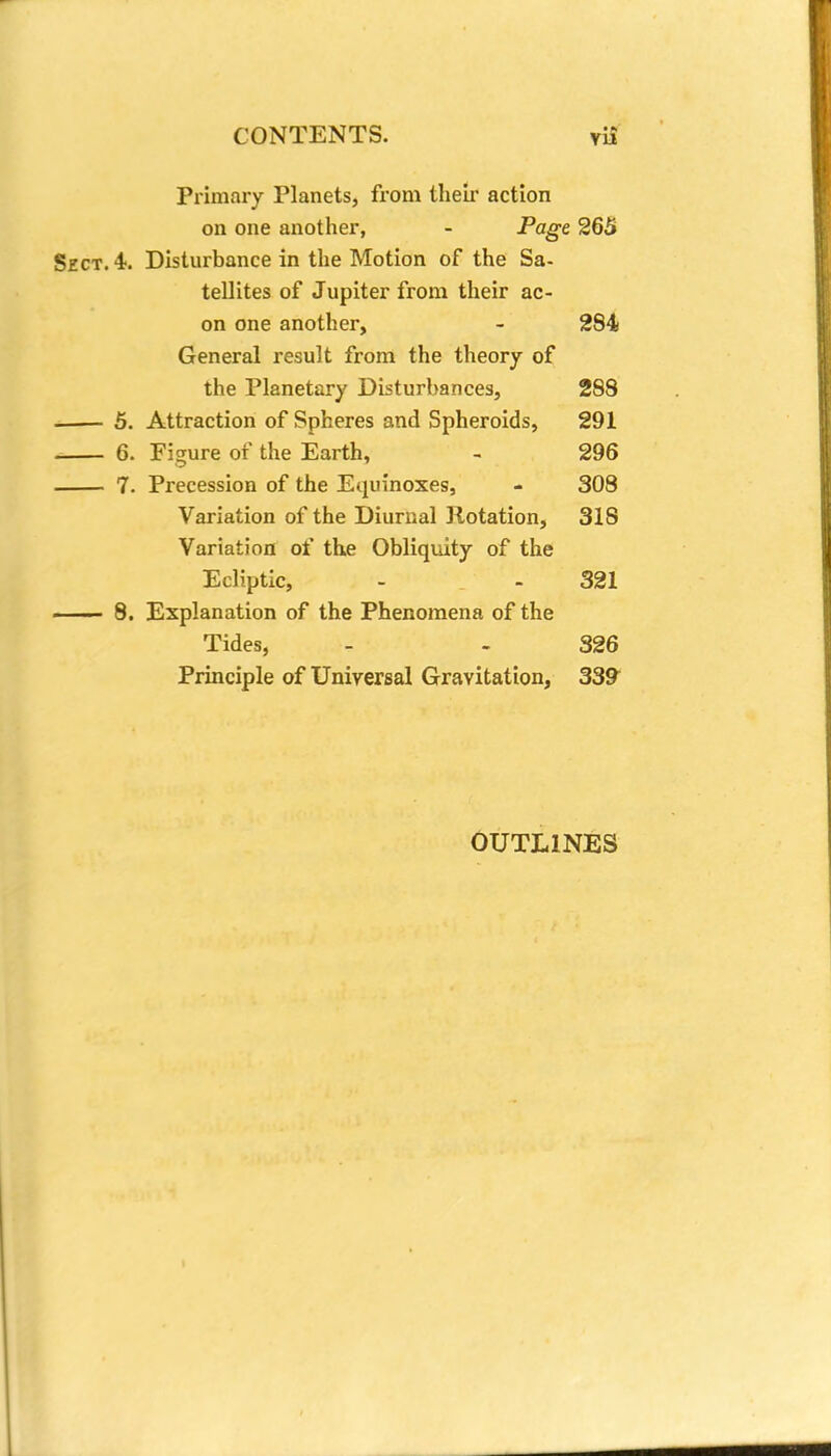 Primary Planets, from their action on one another, - Page 265 Sect. 4. Disturbance in the Motion of the Sa- tellites of Jupiter from their ae- on one another, - 284 General result from the theory of the Planetary Disturbances, 288 5. Attraction of Spheres and Spheroids, 291 6. Figure of the Earth, - 296 7. Precession of the Equinoxes, - 308 Variation of the Diurnal Rotation, 318 Variation of the Obliquity of the Ecliptic, - - 321 8. Explanation of the Phenomena of the Tides, - - 326 Principle of Universal Gravitation, 339 OUTLINES