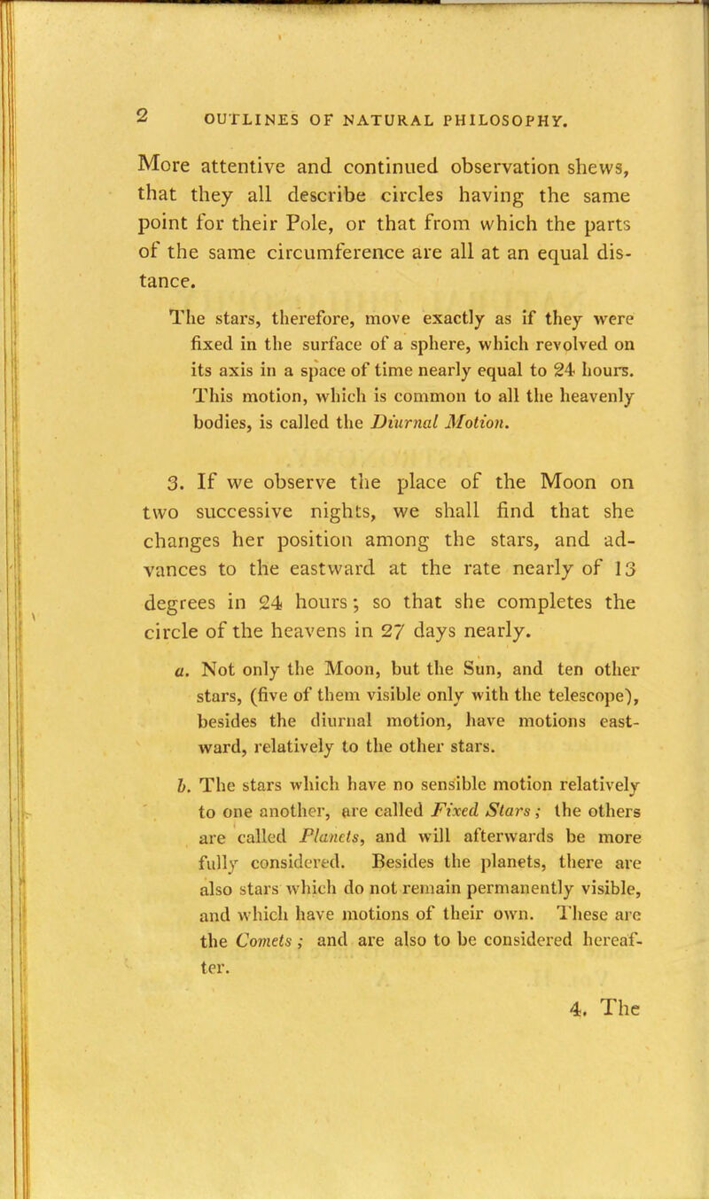 More attentive and continued observation shews, that they all describe circles having the same point for their Pole, or that from which the parts of the same circumference are all at an equal dis- tance. The stars, therefore, move exactly as if they were fixed in the surface of a sphere, which revolved on its axis in a space of time nearly equal to 24 houi^. This motion, which is common to all the heavenly bodies, is called the Diurnal Motion. 3. If we observe tlie place of the Moon on two successive nights, we shall find that she changes her position among the stars, and ad- vances to the eastward at the rate nearly of 13 degrees in 24 hours; so that she completes the circle of the heavens in 27 days nearly. a. Not only the Moon, but the Sun, and ten other stars, (five of them visible only with the telescope), besides the diurnal motion, have motions east- ward, relatively to the other stars. h. The stars which have no sensible motion relatively to one another, are called Fixed Stars; the others are called Planets, and will afterwards be more fully considered. Besides the planets, there are also stars which do not remain permanently visible, and which have motions of their own. 'i'hese are the Comets; and are also to be considered hereaf- ter. 4. The